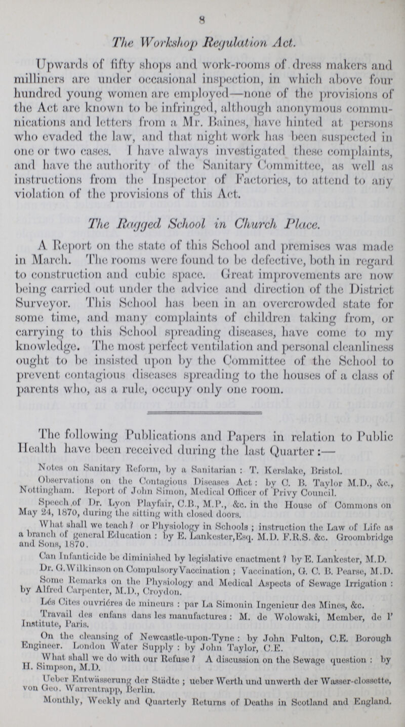 8 The Workshop Regulation Act. Upwards of fifty shops and work-rooms of dress makers and milliners are under occasional inspection, in which above four hundred young women are employed—none, of the provisions of the Act. are known to be infringed, although anonymous commu nications and letters from a Mr. Haines, have hinted at persons who evaded the law, and that night work has been suspected in one or two cases. I have always investigated these complaints, and have the authority of the Sanitary Committee, as well as instructions from the Inspector of Factories, to attend to any violation of the provisions of this Act. The Ragged School in Church Place. A Report on the state of this School and premises was made in March. The rooms were found to be defective, both in regard to construction and cubic space. Great improvements are now being carried out under the advice and direction of the District Surveyor. This School has been in an overcrowded state for some time, and many complaints of children taking from, or carrying to this School spreading diseases, have come to my knowledge. The most perfect ventilation and personal cleanliness ought to be insisted upon by the Committee of the School to prevent contagious diseases spreading to the houses of a class of parents who, as a rule, occupy only one room. The following Publications and Papers in relation to Public Health have been received during the last Quarter:— Notes on Sanitary Reform, by a Sanitarian : T. Kerslake, Bristol. Observations on the Contagious Diseases Act: by C. B. Taylor M.D., &c., Nottingham. Report of John Simon, Medical Officer of Privy Council. Speech, of Dr. Lyon Playfair, C.B., M.P., &c. in tlio House of Commons on May 24, 1870, during the sitting with closed doors. What shall we teach / or Physiology in Schools ; instruction the Law of Life as a branch of general Education : by E. Lanke8ter,Esq. M.D. F.R.S. &c. Groombridge and Sons, 1870. Can Infanticide be diminished by legislative enactment? by E. Lankestcr, M.D. Dr. O. Wilkinson on Compulsory Vaccination; Vaccination, G. C. B. Pearse, M.D. Some Remarks on the Physiology and Medical Aspects of Sewage Irrigation: by Alfred Carpenter, M.D., Croydon. Lés Cites ouvriéres do mineurs : par La Simonin Ingenicur des Mines, &c. Travail des enfans dans les manufactures: M. de Wolowski, Member, de 1' Institute, Paris. On the cleansing of Newcastle-upon-Tyne : by John Fulton, C.E. Borough Engineer. London Water Supply : by John Taylor, C.E. What shall we do with our Refuse? A discussion on the Sewage question : by H. Simpson, M.D. Ueber Entwässcrung der Städte; ueber Worth und unwerth der Wasser-clossette, von Geo. Warrentrapp, Berlin. Monthly, Weekly and Quarterly Returns of Deaths in Scotland and England.