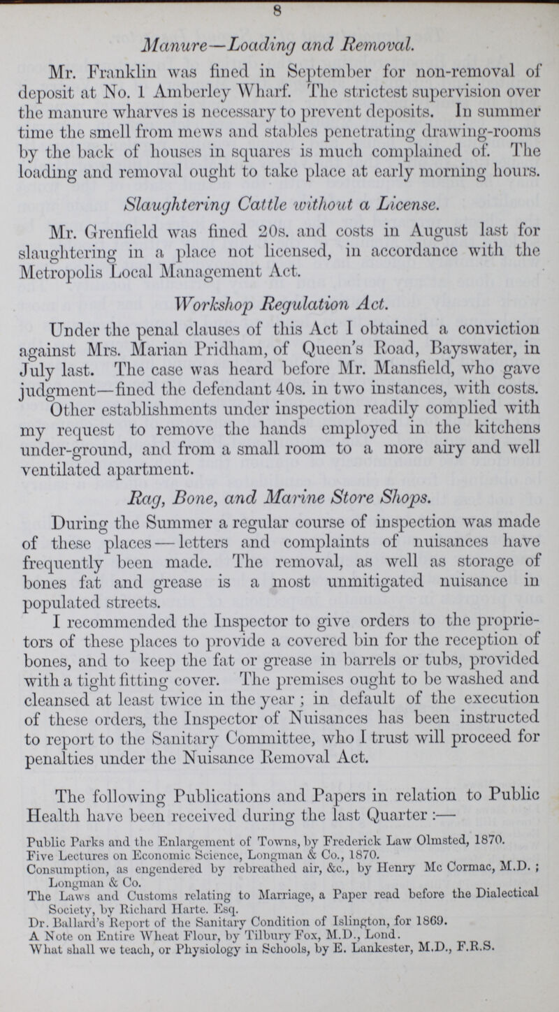 8 Manure—Loading and Removal. Mr. Franklin was fined in September for non-removal of deposit at No. 1 Amberley Wharf. The strictest supervision over the manure wharves is necessary to prevent deposits. In summer time the smell from mews and stables penetrating drawing-rooms by the back of houses in squares is much complained of. The loading and removal ought to take place at early morning hours. Slaughtering Cattle without a License. Mr. Grenfield was fined 20s. and costs in August last for slaughtering in a place not licensed, in accordance with the Metropolis Local Management Act. Workshop Regulation Act. Under the penal clauses of this Act I obtained a conviction against Mrs. Marian Pridham, of Queen's Road, Bayswater, in July last. The case was heard before Mr. Mansfield, who gave judgment—fined the defendant 40s. in two instances, with costs. Other establishments under inspection readily complied with my request to remove the hands employed in the kitchens under-ground, and from a small room to a more airy and well ventilated apartment. Rag, Bone, and Marine Store Shops. During the Summer a regular course of inspection was made of these places — letters and complaints of nuisances have frequently been made. The removal, as well as storage of bones fat and grease is a most unmitigated nuisance in populated streets. I recommended the Inspector to give orders to the proprie tors of these places to provide a covered bin for the reception of bones, and to keep the fat or grease in barrels or tubs, provided with a tight fitting cover. The premises ought to be washed and cleansed at least twice in the year ; in default of the execution of these orders, the Inspector of Nuisances has been instructed to report to the Sanitary Committee, who I trust will proceed for penalties under the Nuisance Removal Act. The following Publications and Papers in relation to Public Health have been received during the last Quarter:— Public Parks and the Enlargement of Towns, by Frederick Law Olmsted, 1870. Five Lectures on Economic Science, Longman & Co., 1870. Consumption, as engendered by rebreathed air, &c., by Henry Mc Cormac, M.D. Longman & Co. The Laws and Customs relating to Marriage, a Paper read before the Dialectical Society, by Richard Harte. Esq. Dr. Ballard's Report of the Sanitary Condition of Islington, for 1869. A Note on Entire Wheat Flour, by Tilbury Fox, M.D., Lond. What shall we teach, or Physiology in Schools, by E. Lankester, M.D., F.R.S.