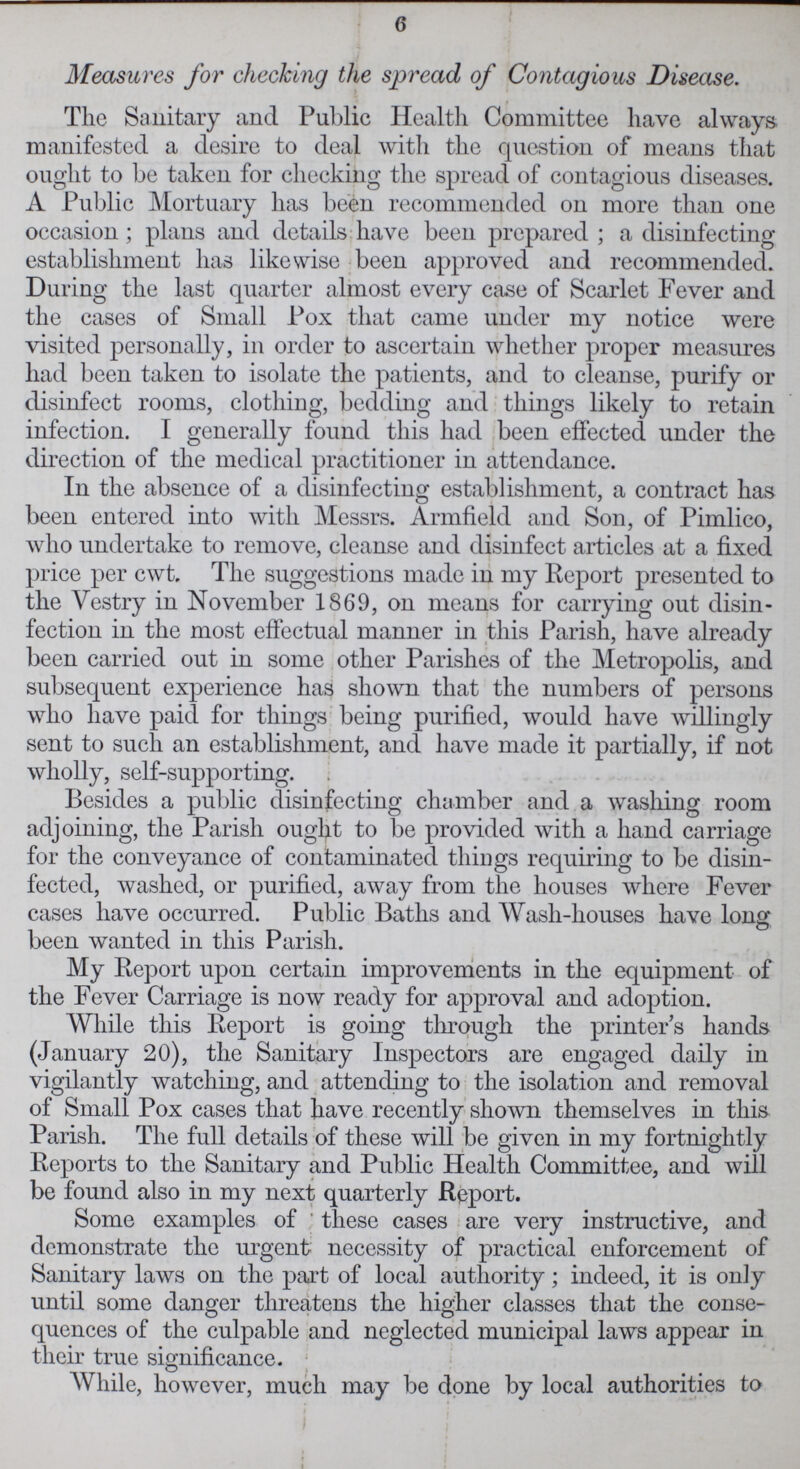 6 Measures for checking the spread of Contagious Disease. The Sanitary and Public Health Committee have always manifested a desire to deal with the question of means that ought to be taken for checking the spread of contagious diseases. A Public Mortuary has been recommended on more than one occasion; plans and details have been prepared; a disinfecting establishment has likewise been approved and recommended. During the last quarter almost every case of Scarlet Fever and the cases of Small Pox that came under my notice were visited personally, in order to ascertain whether proper measures had been taken to isolate the patients, and to cleanse, purify or disinfect rooms, clothing, bedding and things likely to retain infection. I generally found this had been effected under the direction of the medical practitioner in attendance. In the absence of a disinfecting establishment, a contract has been entered into with Messrs. Armfield and Son, of Pimlico, who undertake to remove, cleanse and disinfect articles at a fixed price per cwt. The suggestions made in my Report presented to the Vestry in November 1869, on means for carrying out disin fection in the most effectual manner in this Parish, have already been carried out in some other Parishes of the Metropolis, and subsequent experience has shown that the numbers of persons who have paid for things being purified, would have willingly sent to such an establishment, and have made it partially, if not wholly, self-supporting. Besides a public disinfecting chamber and a washing room adjoining, the Parish ought to be provided with a hand carriage for the conveyance of contaminated things requiring to be disin fected, washed, or purified, away from the houses where Fever cases have occurred. Public Baths and Wash-houses have long been wanted in this Parish. My Report upon certain improvements in the equipment of the Fever Carriage is now ready for approval and adoption. While this Report is going through the printer's hands (January 20), the Sanitary Inspectors are engaged daily in vigilantly watching, and attending to the isolation and removal of Small Pox cases that have recently shown themselves in this Parish. The full details of these will be given in my fortnightly Reports to the Sanitary and Public Health Committee, and will be found also in my next quarterly Report. Some examples of these cases are very instructive, and demonstrate the urgent necessity of practical enforcement of Sanitary laws on the part of local authority; indeed, it is only until some danger threatens the higher classes that the conse quences of the culpable and neglected municipal laws appear in their true significance. While, however, much may be done by local authorities to