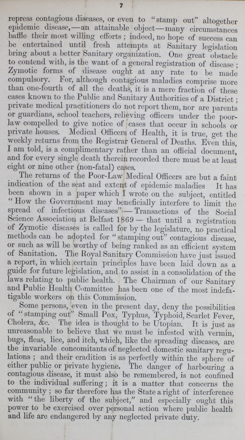 7 repress contagious diseases, or even to stamp out altogether epidemic disease,—an attainable object—many circumstances baffle their most willing efforts; indeed, no hope of success can be entertained until fresh attempts at Sanitary legislation bring about a better Sanitary organization. One great obstacle to contend with, is the want of a general registration of disease ; Zymotic forms of disease ought at any rate to be made compulsory. For, although contagious maladies comprise more than one-fourth of all the deaths, it is a mere fraction of these cases known to the Public and Sanitary Authorities of a District; private medical practitioners do not report them, nor are parents or guardians, school teachers, relieving officers under the poor law compelled to give notice of cases that occur in schools or private houses. Medical Officers of Health, it is true, get the weekly returns from the Registrar General of Deaths. Even this, I am told, is a complimentary rather than an official document, and for every single death therein recorded there must be at least eight or nine other (non-fatal) causes. The returns of the Poor-Law Medical Officers are but a faint indication of the seat and extent of epidemic maladies It has been shown in a paper which I wrote on the subject, entitled  How the Government may beneficially interfere to limit the spread of infectious diseases''— Transactions of the Social Science Association at Belfast 1869 — that until a registration of Zymotic diseases is called for by the legislature, no practical methods can be adopted for stamping out contagious disease, or such as will be worthy of being ranked as an efficient system of Sanitation. The Royal Sanitary Commission have just issued a report, in which certain principles have been laid down as a guide for future legislation, and to assist in a consolidation of the laws relating to public health. The Chairman of our Sanitary and Public Health Committee has been one of the most indefa tigable workers on this Commission. Some persons, even in the present day, deny the possibilities of stamping out Small Pox, Typhus, Typhoid, Scarlet Fever, Cholera, &c. The idea is thought to be Utopian. It is just as unreasonable to believe that we must be infested with vermin, bugs, fleas, lice, and itch, which, like the spreading diseases, are the invariable concomitants of neglected domestic sanitary regu lations; and their eradition is as perfectly within the sphere of either public or private hygiene. The danger of harbouring a contagious disease, it must also be remembered, is not confined to the individual suffering; it is a matter that concerns the community; so far therefore has the State a right of interference with the liberty of the subject, and especially ought this power to be exercised over personal action where public health and life are endangered by any neglected private duty.