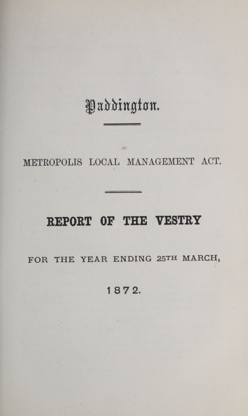 Paddington METROPOLIS LOCAL MANAGEMENT ACT. REPORT OF THE VESTRY FOR THE YEAR ENDING 25TH MARCH, 1872.