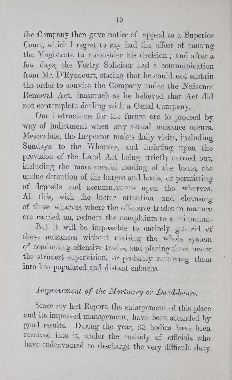 10 the Company then gave notice of appeal to a Superior Court, which I regret to say had the effect of causing the Magistrate to reconsider his decision; and after a few days, the Vestry Solicitor had a communication from Mr. D'Eyncourt, stating that he could not sustain the order to convict the Company under the Nuisance Removal Act, inasmuch as he believed that Act did not contemplate dealing with a Canal Company. Our instructions for the future are to proceed by way of indictment when any actual nuisance occurs. Meanwhile, the Inspector makes daily visits, including Sundays, to the Wharves, and insisting upon the provision of the Local Act being strictly carried out, including the more careful loading of the boats, the undue detention of the barges and boats, or permitting of deposits and accumulations upon the wharves. All this, with the better attention and cleansing of those wharves where the offensive trades in manure are carried on, reduces the complaints to a minimum. But it will be impossible to entirely get rid of these nuisances without revising the whole system of conducting offensive trades, and placing them under the strictest supervision, or probably removing them into less populated and distant suburbs. Improvement of the Mortuary or Dead-house. Since my last Report, the enlargement of this place and its improved management, have been attended by good results. During the year, 83 bodies have been received into it, under the custody of officials who have endeavoured to discharge the very difficult duty