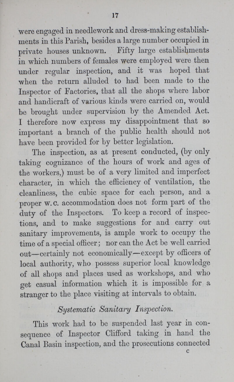 17 were engaged in needlework and dress-making establish ments in this Parish, besides a large number occupied in private houses unknown. Fifty large establishments in which numbers of females were employed were then under regular inspection, and it was hoped that when the return alluded to had been made to the Inspector of Factories, that all the shops where labor and handicraft of various kinds were carried on, would be brought under supervision by the Amended Act. I therefore now express my disappointment that so important a branch of the public health should not have been provided for by better legislation. The inspection, as at present conducted, (by only taking cognizance of the hours of work and ages of the workers,) must be of a very limited and imperfect character, in which the efficiency of ventilation, the cleanliness, the cubic space for each person, and a proper w. c. accommodation does not form part of the duty of the Inspectors. To keep a record of inspec tions, and to make suggestions for and carry out sanitary improvements, is ample work to occupy the time of a special officer; nor can the Act be well carried out—certainly not economically—except by officers of local authority, who possess superior local knowledge of all shops and places used as workshops, and who get casual information which it is impossible for a stranger to the place visiting at intervals to obtain. Systematic Sanitary Inspection. This work had to be suspended last year in con sequence of Inspector Clifford taking in hand the Canal Basin inspection, and the prosecutions connected c