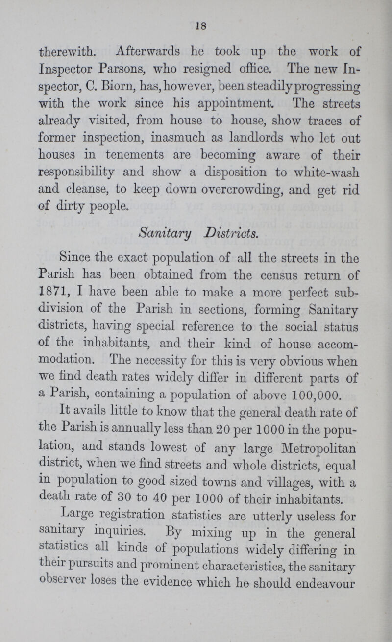 18 therewith. Afterwards he took up the work of Inspector Parsons, who resigned office. The new In spector, C. Biorn, has, however, been steadily progressing with the work since his appointment. The streets already visited, from house to house, show traces of former inspection, inasmuch as landlords who let out houses in tenements are becoming aware of their responsibility and show a disposition to white-wash and cleanse, to keep down overcrowding, and get rid of dirty people. Sanitary Districts. Since the exact population of all the streets in the Parish has been obtained from the census return of 1871, I have been able to make a more perfect sub division of the Parish in sections, forming Sanitary districts, having special reference to the social status of the inhabitants, and their kind of house accom modation. The necessity for this is very obvious when we find death rates widely differ in different parts of a Parish, containing a population of above 100,000. It avails little to know that the general death rate of the Parish is annually less than 20 per 1000 in the popu lation, and stands lowest of any large Metropolitan district, when we find streets and whole districts, equal in population to good sized towns and villages, with a death rate of 30 to 40 per 1000 of their inhabitants. Large registration statistics are utterly useless for sanitary inquiries. By mixing up in the general statistics all kinds of populations widely differing in their pursuits and prominent characteristics, the sanitary observer loses the evidence which he should endeavour