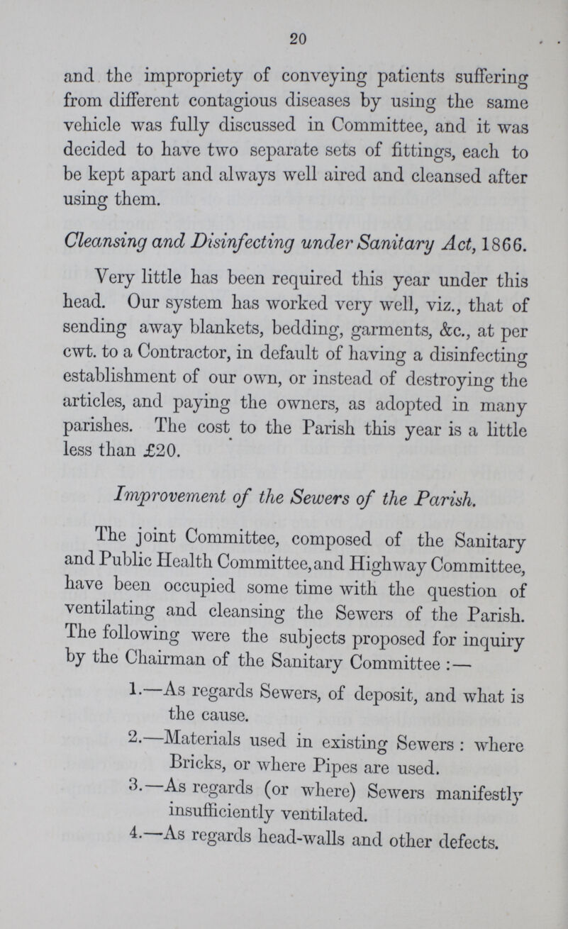 20 and the impropriety of conveying patients suffering from different contagious diseases by using the same vehicle was fully discussed in Committee, and it was decided to have two separate sets of fittings, each to be kept apart and always well aired and cleansed after using them. Cleansing and Disinfecting under Sanitary Act, 18G6. Very little has been required this year under this head. Our system has worked very well, viz., that of sending away blankets, bedding, garments, &c., at per cwt. to a Contractor, in default of having a disinfecting establishment of our own, or instead of destroying the articles, and paying the owners, as adopted in many parishes. The cost to the Parish this year is a little less than £20. Improvement of the Sewers of the Parish. The joint Committee, composed of the Sanitary and Public Health Committee, and Highway Committee, have been occupied some time with the question of ventilating and cleansing the Sewers of the Parish. The following were the subjects proposed for inquiry by the Chairman of the Sanitary Committee: — 1—As regards Sewers, of deposit, and what is the cause. 2.—Materials used in existing Sewers : where Bricks, or where Pipes are used. 3.-As regards (or where) Sewers manifestly insufficiently ventilated. 4.-As regards head-walls and other defects.