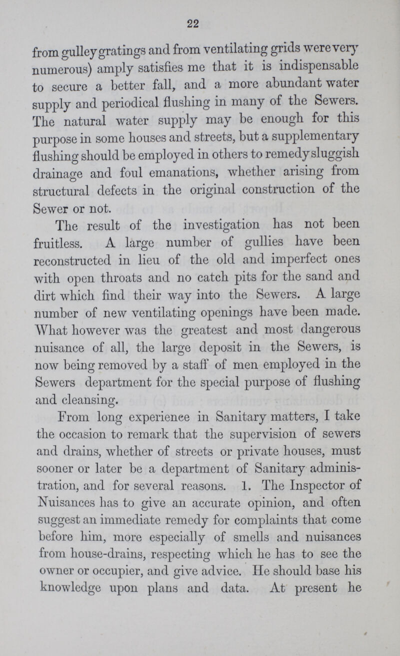 22 from gulley gratings and from ventilating grids were very numerous) amply satisfies me that it is indispensable to secure a better fall, and a more abundant water supply and periodical flushing in many of the Sewers. The natural water supply may be enough for this purpose in some houses and streets, but a supplementary flushing should be employed in others to remedy sluggish drainage and foul emanations, whether arising from structural defects in the original construction of the Sewer or not. The result of the investigation has not been fruitless. A large number of gullies have been reconstructed in lieu of the old and imperfect ones with open throats and no catch pits for the sand and dirt which find their way into the Sewers. A large number of new ventilating openings have been made. What however was the greatest and most dangerous nuisance of all, the large deposit in the Sewers, is now being removed by a staff of men employed in the Sewers department for the special purpose of flushing and cleansing. From long experience in Sanitary matters, I take the occasion to remark that the supervision of sewers and drains, whether of streets or private houses, must sooner or later be a department of Sanitary adminis tration, and for several reasons. 1. The Inspector of Nuisances has to give an accurate opinion, and often suggest an immediate remedy for complaints that come before him, more especially of smells and nuisances from house-drains, respecting which he has to see the owner or occupier, and give advice. He should base his knowledge upon plans and data. At present he