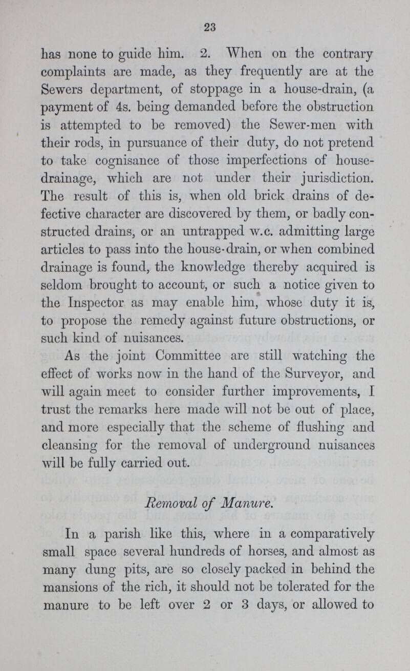 23 has none to guide him. 2. When on the contrary complaints are made, as they frequently are at the Sewers department, of stoppage in a house-drain, (a payment of 4s. being demanded before the obstruction is attempted to be removed) the Sewer-men with their rods, in pursuance of their duty, do not pretend to take cognisance of those imperfections of house drainage, which are not under their jurisdiction. The result of this is, when old brick drains of de fective character are discovered by them, or badly con structed drains, or an untrapped w.c. admitting large articles to pass into the house-drain, or when combined drainage is found, the knowledge thereby acquired is seldom brought to account, or such a notice given to the Inspector as may enable him, whose duty it is, to propose the remedy against future obstructions, or such kind of nuisances. As the joint Committee are still watching the effect of works now in the hand of the Surveyor, and will again meet to consider further improvements, I trust the remarks here made will not be out of place, and more especially that the scheme of flushing and cleansing for the removal of underground nuisances will be fully carried out. Removal of Manure. In a parish like this, where in a comparatively small space several hundreds of horses, and almost as many dung pits, are so closely packed in behind the mansions of the rich, it should not be tolerated for the manure to be left over 2 or 3 days, or allowed to