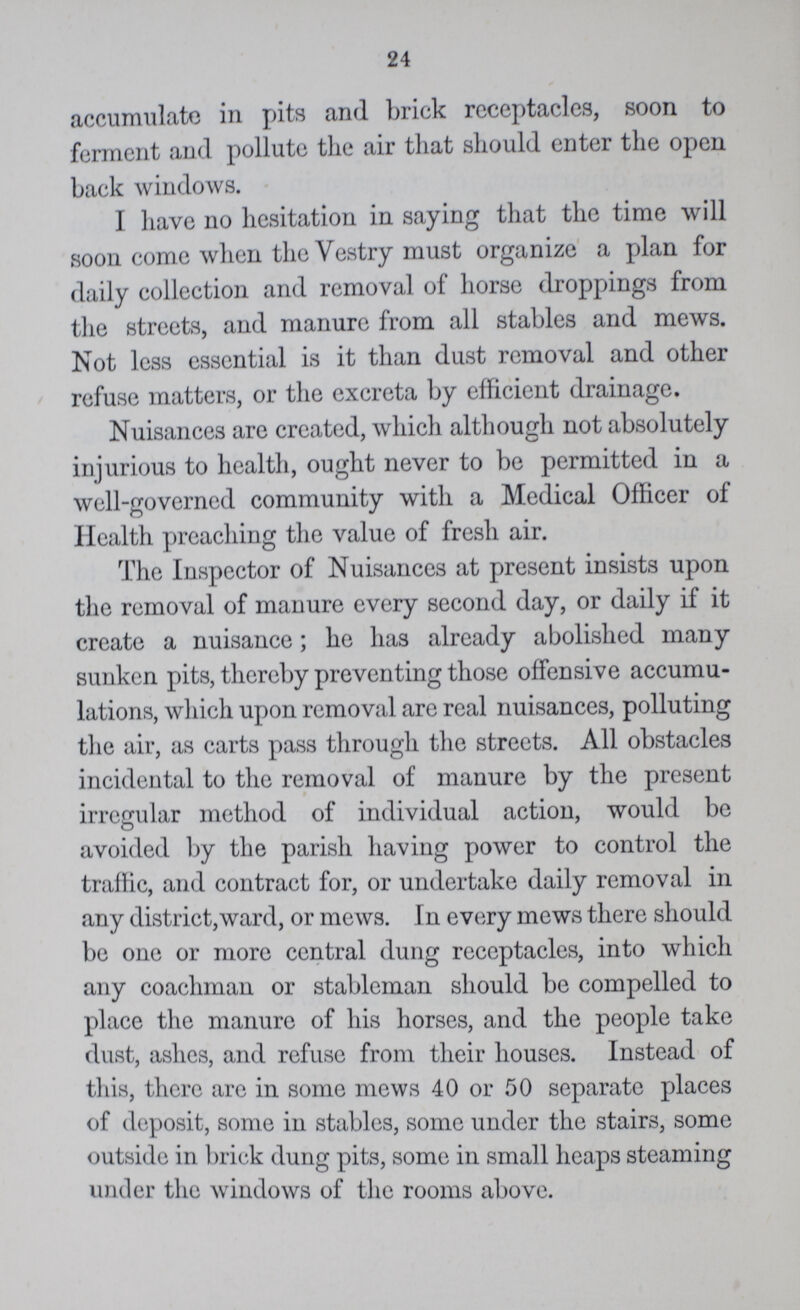24 accumulate in pits and brick receptacles, soon to ferment and pollute the air that should enter the open back windows. I have no hesitation in saying that the time will soon come when the Vestry must organize a plan for daily collection and removal of horse droppings from the streets, and manure from all stables and mews. Not less essential is it than dust removal and other refuse matters, or the excreta by efficient drainage. Nuisances are created, which although not absolutely injurious to health, ought never to be permitted in a well-governed community with a Medical Officer of Health preaching the value of fresh air. The Inspector of Nuisances at present insists upon the removal of manure every second day, or daily if it create a nuisance; he has already abolished many sunken pits, thereby preventing those offensive accumu lations, which upon removal are real nuisances, polluting the air, as carts pass through the streets. All obstacles incidental to the removal of manure by the present irregular method of individual action, would be avoided by the parish having power to control the traffic, and contract for, or undertake daily removal in any district,ward, or mews. In every mews there should be one or more central dung receptacles, into which any coachman or stableman should be compelled to place the manure of his horses, and the people take dust, ashes, and refuse from their houses. Instead of this, there are in some mews 40 or 50 separate places of deposit, some in stables, some under the stairs, some outside in briek dung pits, some in small heaps steaming under the windows of the rooms above.