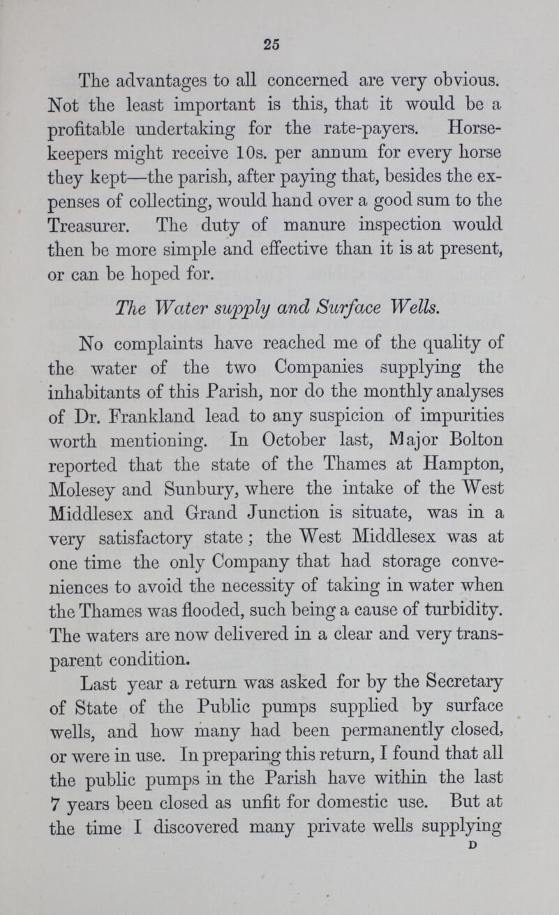 25 The advantages to all concerned are very obvious. Not the least important is this, that it would be a profitable undertaking for the rate-payers. Horse keepers might receive 10s. per annum for every horse they kept—the parish, after paying that, besides the ex penses of collecting, would hand over a good sum to the Treasurer. The duty of manure inspection would then be more simple and effective than it is at present, or can be hoped for. The Water supply and Surface Wells. No complaints have reached me of the quality of the water of the two Companies supplying the inhabitants of this Parish, nor do the monthly analyses of Dr. Frankland lead to any suspicion of impurities worth mentioning. In October last, Major Bolton reported that the state of the Thames at Hampton, Molesey and Sunbury, where the intake of the West Middlesex and Grand Junction is situate, was in a very satisfactory state; the West Middlesex was at one time the only Company that had storage conve niences to avoid the necessity of taking in water when the Thames was flooded, such being a cause of turbidity. The waters are now delivered in a clear and very trans parent condition. Last year a return was asked for by the Secretary of State of the Public pumps supplied by surface wells, and how many had been permanently closed, or were in use. In preparing this return, I found that all the public pumps in the Parish have within the last 7 years been closed as unfit for domestic use. But at the time I discovered many private wells supplying D