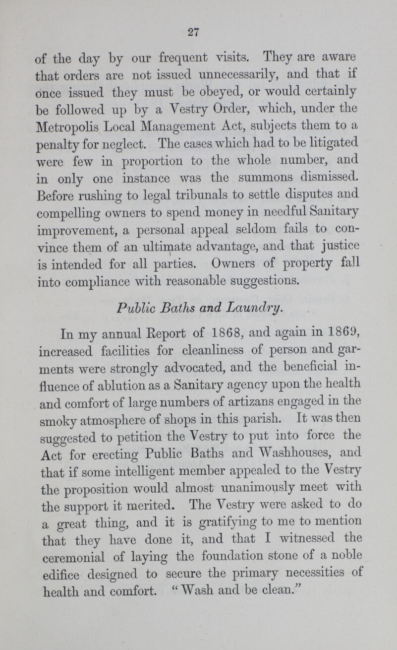 27 of the day by our frequent visits. They are aware that orders are not issued unnecessarily, and that if once issued they must be obeyed, or would certainly be followed up by a Vestry Order, which, under the Metropolis Local Management Act, subjects them to a penalty for neglect. The cases which had to be litigated were few in proportion to the whole number, and in only one instance was the summons dismissed. Before rushing to legal tribunals to settle disputes and compelling owners to spend money in needful Sanitary improvement, a personal appeal seldom fails to con vince them of an ultimate advantage, and that justice is intended for all parties. Owners of property fall into compliance with reasonable suggestions. Public Baths and Laundry. In my annual Report of 1868, and again in 1869, increased facilities for cleanliness of person and gar ments were strongly advocated, and the beneficial in fluence of ablution as a Sanitary agency upon the health and comfort of large numbers of artizans engaged in the smoky atmosphere of shops in this parish. It was then suggested to petition the Vestry to put into force the Act for erecting Public Baths and Washhouses, and that if some intelligent member appealed to the Vestry the proposition would almost unanimously meet with the support it merited. The Vestry were asked to do a great thing, and it is gratifying to me to mention that they have done it, and that I witnessed the ceremonial of laying the foundation stone of a noble edifice designed to secure the primary necessities of health and comfort. Wash and be clean.