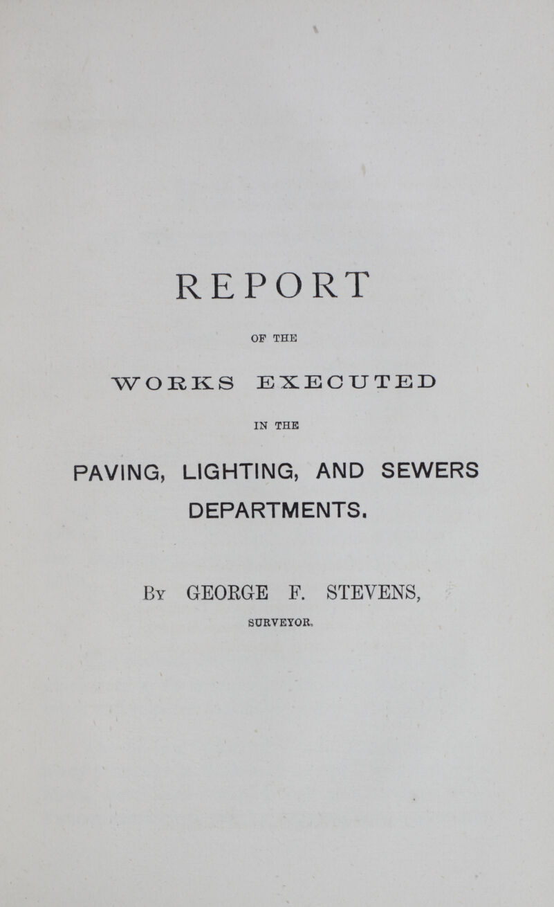 REPORT OF THE WORKS EXECUTED IN THE PAVING, LIGHTING, AND SEWERS DEPARTMENTS. By GEORGE F. STEVENS, SURVEYOR,