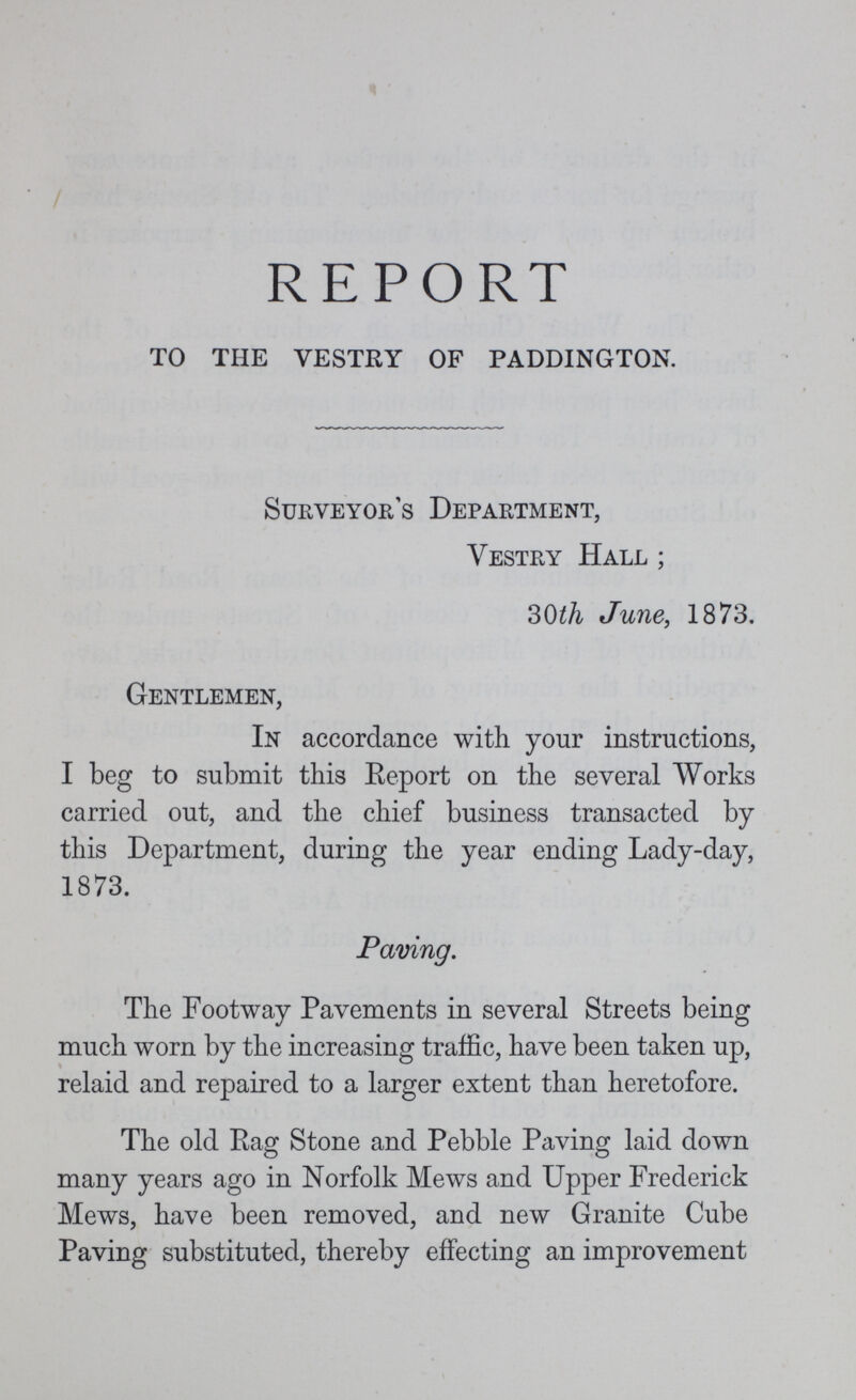 REPORT to the vestry of paddington. Surveyor's Department, Vestry Hall ; 30th June, 1873. Gentlemen, In accordance with your instructions, I beg to submit this Report on the several Works carried out, and the chief business transacted by this Department, during the year ending Lady-day, 1873. Paving. The Footway Pavements in several Streets being much worn by the increasing traffic, have been taken up, relaid and repaired to a larger extent than heretofore. The old Rag Stone and Pebble Paving laid down many years ago in Norfolk Mews and Upper Frederick Mews, have been removed, and new Granite Cube Paving substituted, thereby effecting an improvement