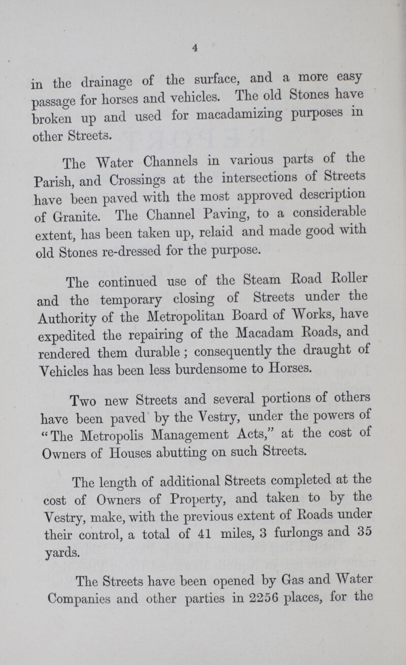 4 in the drainage of the surface, and a more easy passage for horses and vehicles. The old Stones have broken up and used for macadamizing purposes in other Streets. The Water Channels in various parts of the Parish, and Crossings at the intersections of Streets have been paved with the most approved description of Granite. The Channel Paving, to a considerable extent, has been taken up, relaid and made good with old Stones re-dressed for the purpose. The continued use of the Steam Road Roller and the temporary closing of Streets under the Authority of the Metropolitan Board of Works, have expedited the repairing of the Macadam Roads, and rendered them durable; consequently the draught of Vehicles has been less burdensome to Horses. Two new Streets and several portions of others have been paved by the Vestry, under the powers of The Metropolis Management Acts, at the cost of Owners of Houses abutting on such Streets. The length of additional Streets completed at the cost of Owners of Property, and taken to by the Vestry, make, with the previous extent of Roads under their control, a total of 41 miles, 3 furlongs and 35 yards. The Streets have been opened by Gas and Water Companies and other parties in 2256 places, for the