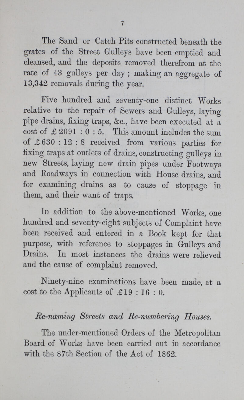 7 The Sand or Catch Pits constructed beneath the grates of the Street Gulleys have been emptied and cleansed, and the deposits removed therefrom at the rate of 43 galleys per day; making an aggregate of 13,342 removals during the year. Five hundred and seventy-one distinct Works relative to the repair of Sewers and Gulleys, laying pipe drains, fixing traps, &c., have been executed at a cost of £2091:0:5. This amount includes the sum of £630:12:8 received from various parties for fixing traps at outlets of drains, constructing gulleys in new Streets, laying new drain pipes under Footways and Roadways in connection with House drains, and for examining drains as to cause of stoppage in them, and their want of traps. In addition to the above-mentioned Works, one hundred and seventy-eight subjects of Complaint have been received and entered in a Book kept for that purpose, with reference to stoppages in Gulleys and Drains. In most instances the drains were relieved and the cause of complaint removed. Ninety-nine examinations have been made, at a cost to the Applicants of £ 19:16:0. Re-naming Streets and Re-numbering Houses. The under-mentioned Orders of the Metropolitan Board of Works have been carried out in accordance with the 87th Section of the Act of 1862.
