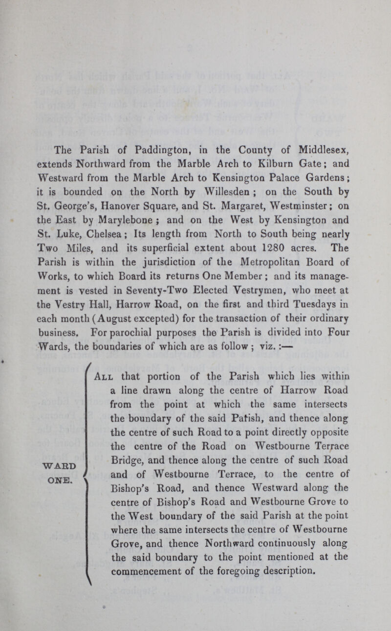 The Parish of Paddington, in the County of Middlesex, extends Northward from the Marble Arch to Kilburn Gate; and Westward from the Marble Arch to Kensington Palace Gardens; it is bounded on the North by Willesden; on the South by St. George's, Hanover Square, and St. Margaret, Westminster; on the East by Marylebone; and on the West by Kensington and St. Luke, Chelsea; Its length from North to South being nearly Two Miles, and its superficial extent about 1280 acres. The Parish is within the jurisdiction of the Metropolitan Board of Works, to which Board its returns One Member; and its manage ment is vested in Seventy-Two Elected Vestrymen, who meet at the Vestry Hall, Harrow Road, on the first and third Tuesdays in each month (August excepted) for the transaction of their ordinary business. For parochial purposes the Parish is divided into Four Wards, the boundaries of which are as follow; viz.:— Ward one. All that portion of the Parish which lies within a line drawn along the centre of Harrow Road from the point at which the same intersects the boundary of the said Parish, and thence along the centre of such Road to a point directly opposite the centre of the Road on Westbourne Terrace Bridge, and thence along the centre of such Road and of Westbourne Terrace, to the centre of Bishop's Road, and thence Westward along the centre of Bishop's Road and Westbourne Grove to the West boundary of the said Parish at the point where the same intersects the centre of Westbourne Grove, and thence Northward continuously along the said boundary to the point mentioned at the commencement of the foregoing description.