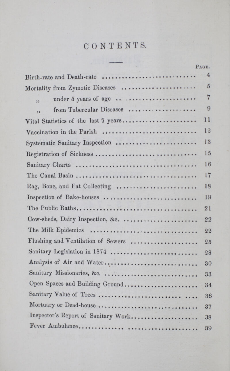 CONTENTS. Page. Birth-rate and Death-rate 4 Mortality from Zymotic Diseases 5 „ under 5 years of age 7 „ from Tubercular Diseases 9 Vital Statistics of the last 7 years 11 Vaccination in the Parish 12 Systematic Sanitary Inspection 13 Registration of Sickness 15 Sanitary Charts 16 The Canal Basin 17 Rag, Bone, and Fat Collecting 18 Inspection of Bake-houses 19 The Public Baths 21 Cow-sheds, Dairy Inspection, &c. 22 The Milk Epidemics 22 Flushing and Ventilation of Sewers 25 Sanitary Legislation in 1874 28 Analysis of Air and Water 30 Sanitary Missionaries, &c. 33 Open Spaces and Building Ground 34 Sanitary Value of Trees 36 Mortuary or Dead-house 37 Inspector's Report of Sanitary Work 38 Fever Ambulance 39