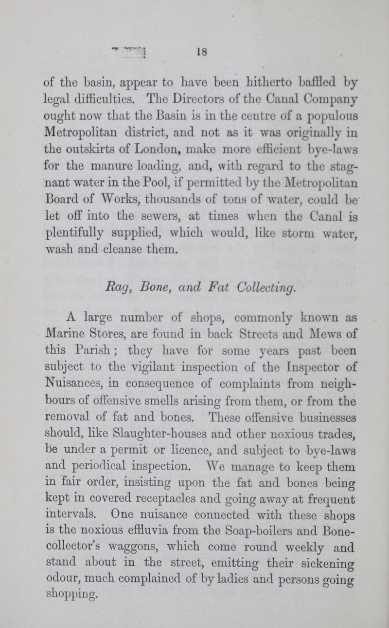 18 of the basin, appear to have been hitherto baffled by legal difficulties. The Directors of the Canal Company ought now that the Basin is in the centre of a populous Metropolitan district, and not as it was originally in the outskirts of London, make more efficient bye-laws for the manure loading, and, with regard to the stag nant water in the Pool, if permitted by the Metropolitan Board of Works, thousands of tons of water, could be let off into the sewers, at times when the Canal is plentifully supplied, which would, like storm water, wash and cleanse them. Rag, Bone, and Fat Collecting. A large number of shops, commonly known as Marine Stores, are found in back Streets and Mews of this Parish; they have for some years past been subject to the vigilant inspection of the Inspector of Nuisances, in consequence of complaints from neigh bours of offensive smells arising from them, or from the removal of fat and bones. These offensive businesses should, like Slaughter-houses and other noxious trades, be under a permit or licence, and subject to bye-laws and periodical inspection. We manage to keep them in fair order, insisting upon the fat and bones being kept in covered receptacles and going away at frequent intervals. One nuisance connected with these shops is the noxious effluvia from the Soap-boilers and Bone collector's waggons, which come round weekly and stand about in the street, emitting their sickening odour, much complained of by ladies and persons going shopping.