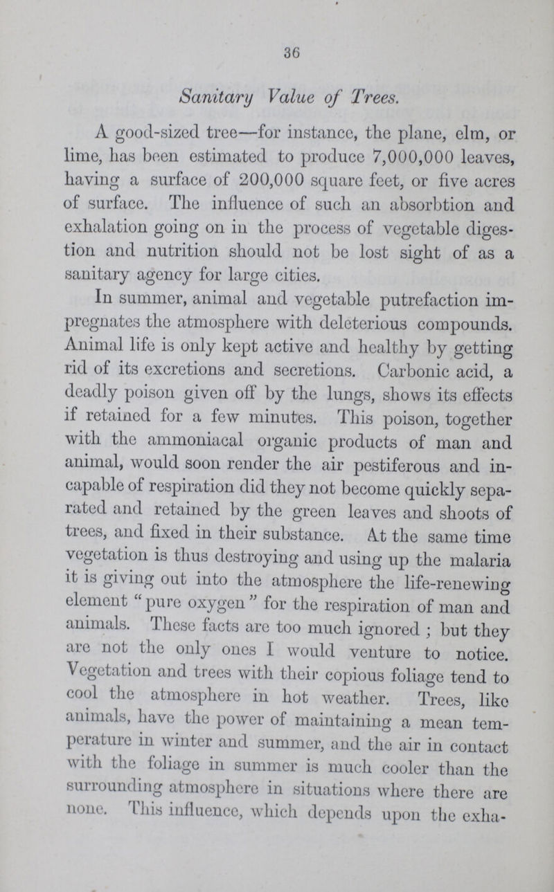 36 Sanitary Value of Trees. A good-sized tree— for instance, the plane, elm, or lime, has been estimated to produce 7,000,000 leaves, having a surface of 200,000 square feet, or five acres of surface. The influence of such an absorbtion and exhalation going on in the process of vegetable diges tion and nutrition should not be lost sight of as a sanitary agency for large cities. In summer, animal and vegetable putrefaction im pregnates the atmosphere with deleterious compounds. Animal life is only kept active and healthy by getting rid of its excretions and secretions. Carbonic acid, a deadly poison given off by the lungs, shows its effects if retained for a few minutes. This poison, together with the ammoniacal organic products of man and animal, would soon render the air pestiferous and in capable of respiration did they not become quickly sepa rated and retained by the green leaves and shoots of trees, and fixed in their substance. At the same time vegetation is thus destroying and using up the malaria it is giving out into the atmosphere the life-renewing element pure oxygen for the respiration of man and animals. These facts are too much ignored; but they are not the only ones I would venture to notice. Vegetation and trees with their copious foliage tend to cool the atmosphere in hot weather. Trees, like animals, have the power of maintaining a mean tem perature in winter and summer, and the air in contact with the foliage in summer is much cooler than the surrounding atmosphere in situations where there are none. This influence, which depends upon the exha¬