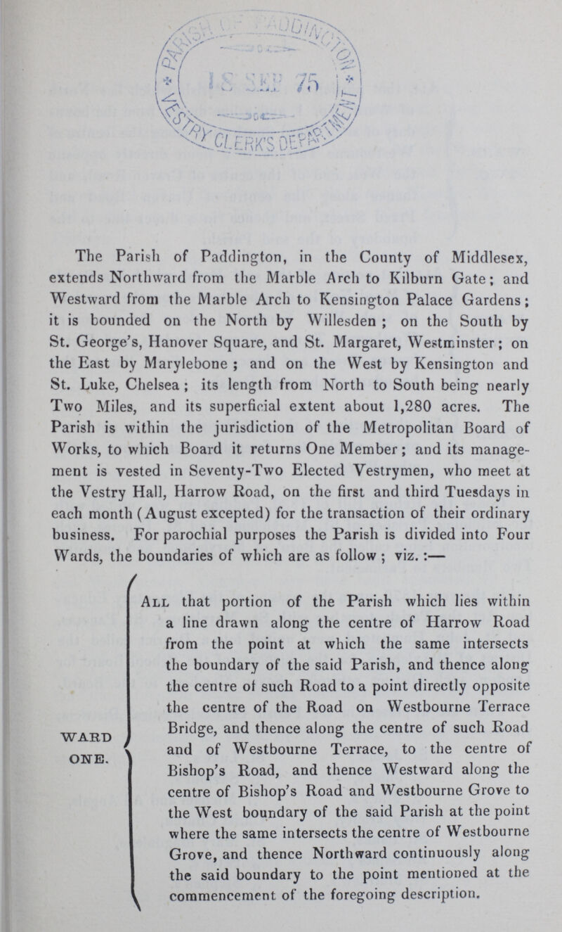 The Parish of Paddington, in the County of Middlesex, extends Northward from the Marble Arch to Kilburn Gate; and Westward from the Marble Arch to Kensington Palace Gardens; it is bounded on the North by Willesden; on the South by St. George's, Hanover Square, and St. Margaret, Westminster; on the East by Marylebone; and on the West by Kensington and St. Luke, Chelsea; its length from North to South being nearly Two Miles, and its superficial extent about 1,280 acres. The Parish is within the jurisdiction of the Metropolitan Board of Works, to which Board it returns One Member; and its manage ment is vested in Seventy-Two Elected Vestrymen, who meet at the Vestry Hall, Harrow Road, on the first and third Tuesdays in each month (August excepted) for the transaction of their ordinary business. For parochial purposes the Parish is divided into Four Wards, the boundaries of which are as follow ; viz.:— All that portion of the Parish which lies within a line drawn along the centre of Harrow Road from the point at which the same intersects the boundary of the said Parish, and thence along the centre ol such Road to a point directly opposite the centre of the Road on Westbourne Terrace WARD Bridge, and thence along the centre of such Road ONE and of Westbourne Terrace, to the centre of Bishop's Road, and thence Westward along the centre of Bishop's Road and Westbourne Grove to the West boundary of the said Parish at the point where the same intersects the centre of Westbourne Grove, and thence Northward continuously along the said boundary to the point mentioned at the commencement of the foregoing description.