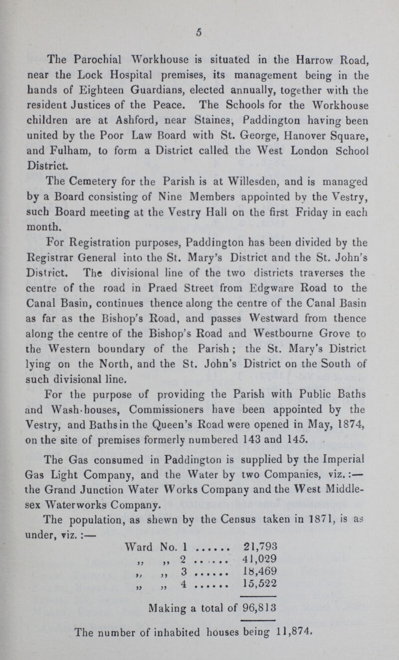 5 The Parochial Workhouse is situated in the Harrow Road, near the Lock Hospital premises, its management being in the hands of Eighteen Guardians, elected annually, together with the resident Justices of the Peace. The Schools for the Workhouse children are at Ashford, near Staines, Paddington having been united by the Poor Law Board with St. George, Hanover Square, and Fulham, to form a District called the West London School District. The Cemetery for the Parish is at Willesden, and is managed by a Board consisting of Nine Members appointed by the Vestry, such Board meeting at the Vestry Hall on the first Friday in each month. For Registration purposes, Paddington has been divided by the Registrar General into the St. Mary's District and the St. John's District. The divisional line of the two districts traverses the centre of the road in Praed Street from Edgware Road to the Canal Basin, continues thence along the centre of the Canal Basin as far as the Bishop's Road, and passes Westward from thence along the centre of the Bishop's Road and Westbourne Grove to the Western boundary of the Parish; the St. Mary's District lying on the North, and the St. John's District on the South of such divisional line. For the purpose of providing the Parish with Public Baths and Wash-houses, Commissioners have been appointed by the Vestry, and Baths in the Queen's Road were opened in May, 1874, on the site of premises formerly numbered 143 and 145. The Gas consumed in Paddington is supplied by the Imperial Gas Light Company, and the Water by two Companies, viz.:— the Grand Junction Water Works Company and the West Middle sex Waterworks Company. The population, as shewn by the Census taken in 1871, is as under, viz.:— Ward No. 1 21,793 „ „ 2 41,029 „ „ 3 18,469 4 15,522 Making a total of 96,813 The number of inhabited houses being 11,874.