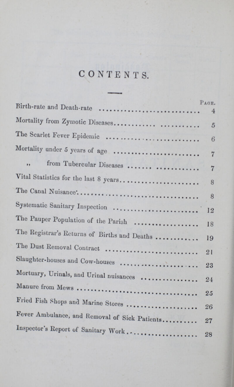 CONTENTS. Page. Birth-rate and Death-rate4 Mortality from Zymotic Diseases5 The Scarlet Fever Epidemic 6 Mortality under 5 years of age 7 ,, from Tubercular Diseases 7 Vital Statistics for the last 8 years 8 The Canal Nuisance* 8 Systematic Sanitary Inspection 12 The Pauper Population of the Pariah 18 The Registrar's Returns of Births and Deaths 19 The Dust Removal Contract 21 Slaughter-houses and Cow-houses 23 Mortuary, Urinals, and Urinal nuisances 24 Manure from Mews 25 Fried Fish Shops and Marine Stores 26 Fever Ambulance, and Removal of Sick Patients 27 Inspector's Report of Sanitary Work 28