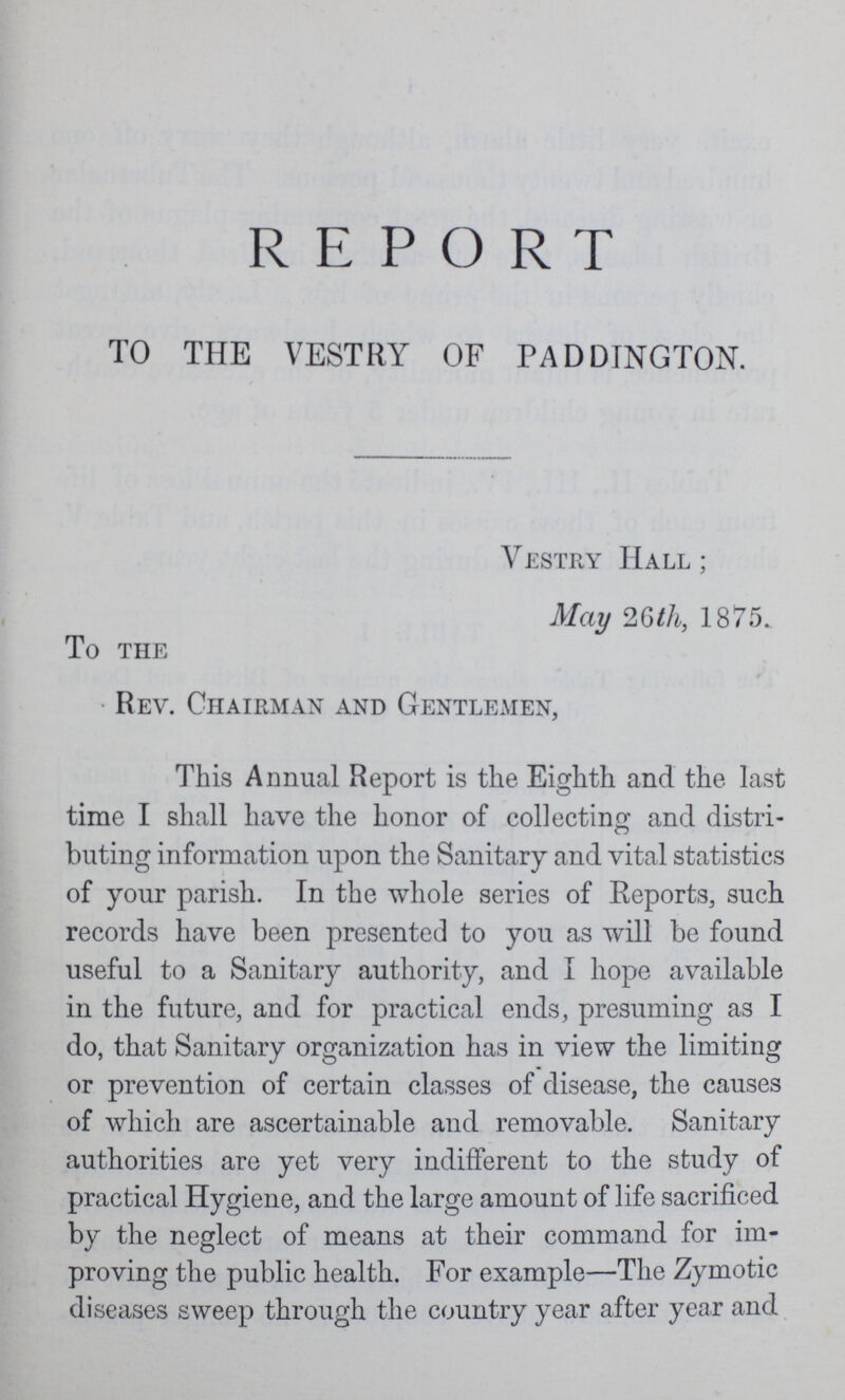 REPORT TO THE VESTRY OF PADDINGTON. Vestry Hall; May 26th, 1875. To THE Rev. Chairman and Gentlemen, This Annual Report is the Eighth and the last time I shall have the honor of collecting and distri buting information upon the Sanitary and vital statistics of your parish. In the whole series of Reports, such records have been presented to you as will be found useful to a Sanitary authority, and I hope available in the future, and for practical ends, presuming as I do, that Sanitary organization has in view the limiting or prevention of certain classes of disease, the causes of which are ascertainable and removable. Sanitary authorities are yet very indifferent to the study of practical Hygiene, and the large amount of life sacrificed by the neglect of means at their command for im proving the public health. For example—The Zymotic diseases sweep through the country year after year and