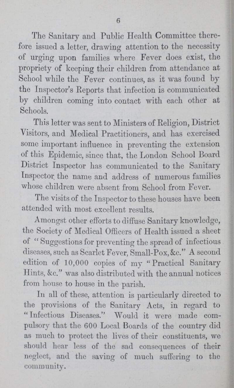 6 The Sanitary and Public Health Committee there fore issued a letter, drawing attention to the necessity of urging upon families where Fever does exist, the propriety of keeping their children from attendance at School while the Fever continues, as it was found by the Inspector's Reports that infection is communicated by children coming into contact with each other at Schools. This letter was sent to Ministers of Religion, District Visitors, and Medical Practitioners, and has exercised some important influence in preventing the extension of this Epidemic, since that, the London School Board District Inspector has communicated to the Sanitary Inspector the name and address of numerous families whose children were absent from School from Fever. The visits of the Inspector to these houses have been attended with most excellent results. Amongst other efforts to diffuse Sanitary knowledge, the Society of Medical Officers of Health issued a sheet of Suggestions for preventing the spread of infectious diseases, such as Scarlet Fever, Small-Pox, &c. A second edition of 10,000 copies of my Practical Sanitary Hints, &c. was also distributed with the annual notices from house to house in the parish. In all of these, attention is particularly directed to the provisions of the Sanitary Acts, in regard to Infectious Diseases. Would it were made com pulsory that the 600 Local Boards of the country did as much to protect the lives of their constituents, we should hear less of the sad consequences of their neglect, and the saving of much suffering to the community.