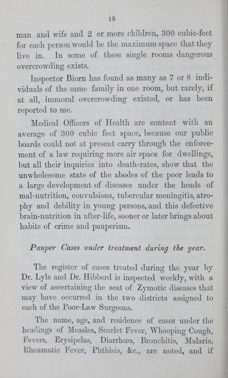 18 man and wife and 2 or more children, 300 cubic-feet for each person would be the maximum space that they live in. In some of these single rooms dangerous overcrowding exists. Inspector Biorn has found as many as 7 or 8 indi viduals of the same family in one room, but rarely, if at all, immoral overcrowding existed, or has been reported to me. Medical Officers of Health are content with an average of 300 cubic feet space, because our public boards could not at present carry through the enforce ment of a law requiring more air space for dwellings, but all their inquiries into death-rates, show that the unwholesome state of the abodes of the poor leads to a large development of diseases under the heads of mal-nutrition, convulsions, tubercular meningitis, atro phy and debility in young persons, and this defective brain-nutrition in after-life, sooner or later brings about habits of crime and pauperism. Pauper Cases under treatment during the year. The register of cases treated during the year by Dr. Lyle and Dr. Hibberd is inspected weekly, with a view of ascertaining the seat of Zymotic diseases that may have occurred in the two districts assigned to each of the Poor-Law Surgeons. The name, age, and residence of cases under the headings of Measles, Scarlet Fever, Whooping Cough, Fevers, Erysipelas, Diarrhoea, Bronchitis, Malaria, Rheumatic Fever, Phthisis, &c., are noted, and if