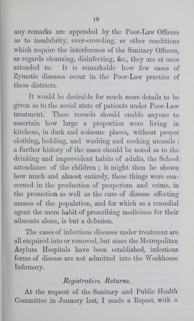 19 any remarks are appended by the Poor-Law Officers as to insalubrity, over-crowding, or other conditions which require the interference of the Sanitary Officers, as regards cleansing, disinfecting, &c., they are at once attended to. It is remarkable how few cases of Zymotic diseases occur in the Poor-Law practice of these districts. It would be desirable for much more details to be given as to the social state of patients under Poor-Law treatment. These records should enable anyone to ascertain how large a proportion were living in kitchens, in dark and noisome places, without proper clothing, beddiug, and washing and cooking utensils; a further history of the cases should be noted as to the drinking and improvident habits of adults, the School attendance of the children; it might then be shown how much and almost entirely, these things were con cerned in the production of pauperism and crime, in the promotion as well as the cure of disease affecting masses of the population, and for which as a remedial agent the mere habit of prescribing medicines for their ailments alone, is but a delusion. The cases of infectious diseases under treatment are all enquired into or removed, but since the Metropolitan Asylum Hospitals have been established, infectious forms of disease are not admitted into the Workhouse Infirmary. Registration Returns. At the request of the Sanitary and Public Health Committee in January last, I made a Report, with a