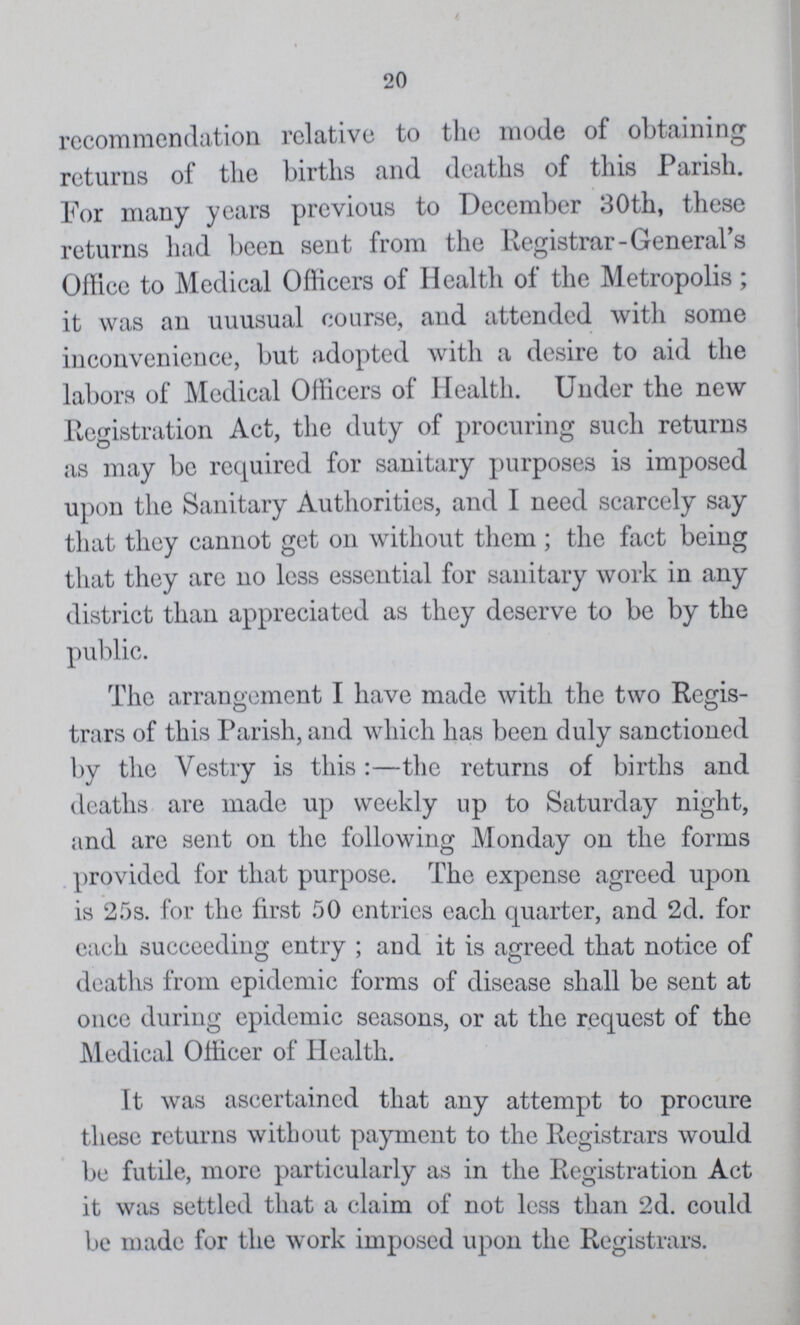 20 recommendation relative to the mode of obtaining returns of the births and deaths of this Parish. For many years previous to December 30th, these returns had been sent from the Registrar-Generals Office to Medical Officers of Health of the Metropolis; it was an uuusual course, and attended with some inconvenience, but adopted with a desire to aid the labors of Medical Officers of Health. Under the new Registration Act, the duty of procuring such returns as may be required for sanitary purposes is imposed upon the Sanitary Authorities, and I need scarcely say that they cannot get on without them ; the fact being that they are no less essential for sanitary work in any district than appreciated as they deserve to be by the public. The arrangement I have made with the two Regis trars of this Parish, and which has been duly sanctioned by the Vestry is this:—the returns of births and deaths are made up weekly up to Saturday night, and are sent on the following Monday on the forms provided for that purpose. The expense agreed upon is 25s. for the first 50 entries each quarter, and 2d. for each succeeding entry; and it is agreed that notice of deaths from epidemic forms of disease shall be sent at once during epidemic seasons, or at the request of the Medical Officer of Health. It was ascertained that any attempt to procure these returns without payment to the Registrars would be futile, more particularly as in the Registration Act it was settled that a claim of not less than 2d. could be made for the work imposed upon the Registrars.