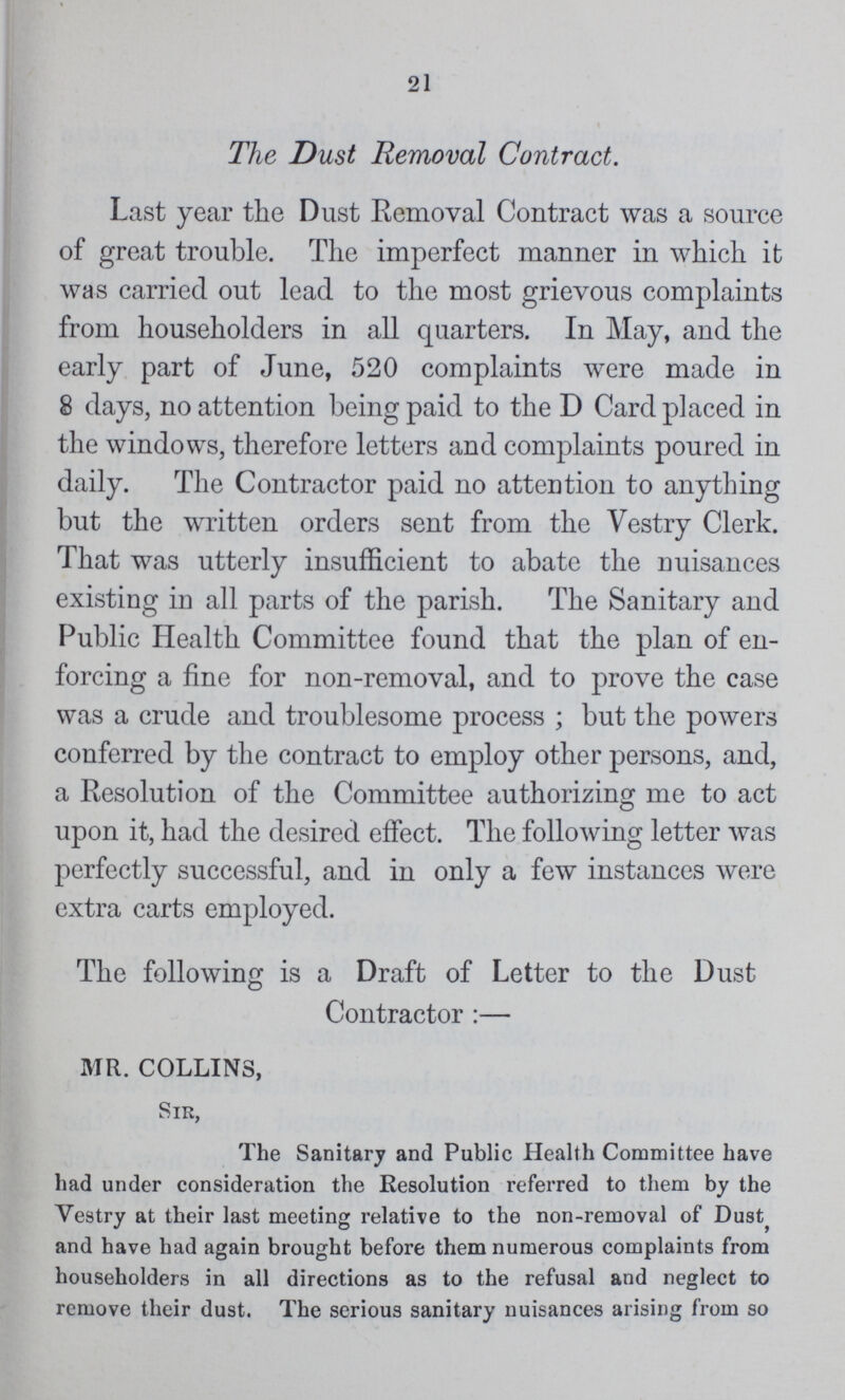 21 The Dust Removal Contract. Last year the Dust Removal Contract was a source of great trouble. The imperfect manner in which it was carried out lead to the most grievous complaints from householders in all quarters. In May, and the early part of June, 520 complaints were made in 8 days, no attention being paid to the D Card placed in the windows, therefore letters and complaints poured in daily. The Contractor paid no attention to anything but the written orders sent from the Vestry Clerk. That was utterly insufficient to abate the nuisances existing in all parts of the parish. The Sanitary and Public Health Committee found that the plan of en forcing a fine for non-removal, and to prove the case was a crude and troublesome process; but the powers conferred by the contract to employ other persons, and, a Resolution of the Committee authorizing me to act upon it, had the desired effect. The following letter was perfectly successful, and in only a few instances were extra carts employed. The following is a Draft of Letter to the Dust Contractor:— MR. COLLINS, Sir, The Sanitary and Public Health Committee have had under consideration the Resolution referred to them by the Vestry at their last meeting relative to the non-removal of Dust and have had again brought before them numerous complaints from householders in all directions as to the refusal and neglect to remove their dust. The serious sanitary nuisances arising from so