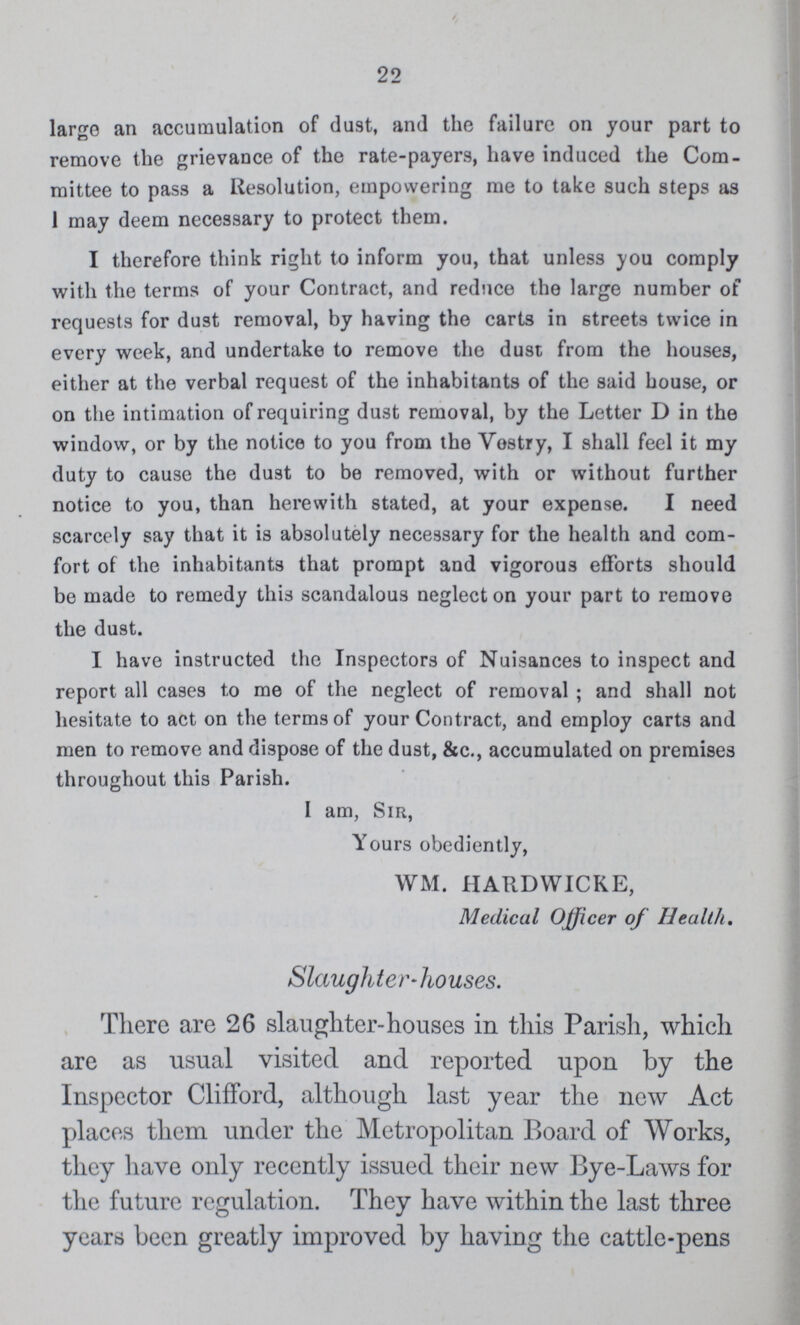 22 large an accumulation of dust, and the failure on your part to remove the grievance of the rate-payers, have induced the Com mittee to pass a Resolution, empowering me to take such steps as 1 may deem necessary to protect them. I therefore think right to inform you, that unless you comply with the terms of your Contract, and reduce the large number of requests for dust removal, by having the carts in streets twice in every week, and undertake to remove the dust from the houses, either at the verbal request of the inhabitants of the said house, or on the intimation of requiring dust removal, by the Letter D in the window, or by the notice to you from the Vestry, I shall feel it my duty to cause the dust to be removed, with or without further notice to you, than herewith stated, at your expense. I need scarcely say that it is absolutely necessary for the health and com fort of the inhabitants that prompt and vigorous efforts should be made to remedy this scandalous neglect on your part to remove the dust. I have instructed the Inspectors of Nuisances to inspect and report all cases to me of the neglect of removal; and shall not hesitate to act on the terms of your Contract, and employ carts and men to remove and dispose of the dust, &c., accumulated on premises throughout this Parish. I am, Sir, Yours obediently, WM. HARDWICKE, Medical Officer of Health. Slaughter-houses. There are 26 slaughter-houses in this Parish, which are as usual visited and reported upon by the Inspector Clifford, although last year the new Act places them under the Metropolitan Board of Works, they have only recently issued their new Bye-Laws for the future regulation. They have within the last three years been greatly improved by having the cattle-pens