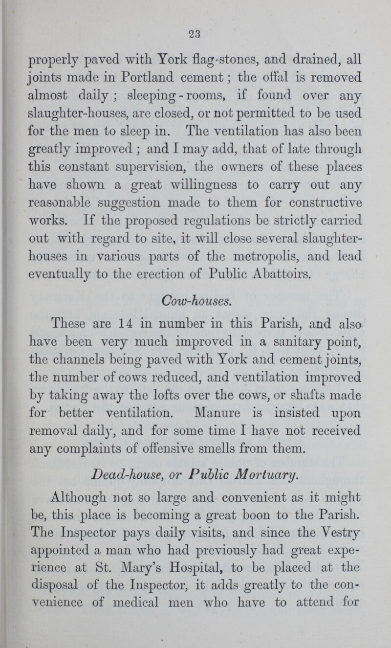 23 properly paved with York flag-stones, and drained, all joints made in Portland cement; the offal is removed almost daily; sleeping-rooms, if found over any slaughter-houses, are closed, or not permitted to be used for the men to sleep in. The ventilation has also been greatly improved ; and I may add, that of late through this constant supervision, the owners of these places have shown a great willingness to carry out any reasonable suggestion made to them for constructive works. If the proposed regulations be strictly carried out with regard to site, it will close several slaughter houses in various parts of the metropolis, and lead eventually to the erection of Public Abattoirs. Cow-houses. These are 14 in number in this Parish, and also have been very much improved in a sanitary point, the channels being paved with York and cement joints, the number of cows reduced, and ventilation improved by taking away the lofts over the cows, or shafts made for better ventilation. Manure is insisted upon removal daily, and for some time I have not received any complaints of offensive smells from them. Dead-house, or Public Mortuary. Although not so large and convenient as it might be, this place is becoming a great boon to the Parish. The Inspector pays daily visits, and since the Vestry appointed a man who had previously had great expe rience at St. Mary's Hospital, to be placed at the disposal of the Inspector, it adds greatly to the con venience of medical men who have to attend for