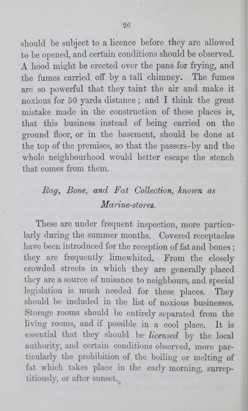 26 should be subject to a licence before they are allowed to be opened, and certain conditions should be observed. A hood might be erected over the pans for frying, and the fumes carried off by a tall chimney. The fumes are so powerful that they taint the air and make it noxious for 50 yards distance; and I think the great mistake made in the construction of these places is, that this business instead of being carried on the ground floor, or in the basement, should be done at the top of the premises, so that the passers-by and the whole neighbourhood would better escape the stench that comes from them. Rag, Bone, and Fat Collection, known as Marine-stores. These are under frequent inspection, more particu larly during the summer months. Covered receptacles have been introduced for the reception of fat and bones; they are frequently limewhited. From the closely crowded streets in which they are generally placed they are a source of nuisance to neighbours, and special legislation is much needed for these places. They should be included in the list of noxious businesses. Storage rooms should be entirely separated from the living rooms, and if possible in a cool place. It is essential that they should be licensed by the local authority, and certain conditions observed, more par ticularly the prohibition of the boiling or melting of fat which takes place in the early morning, surrep titiously, or after sunset.