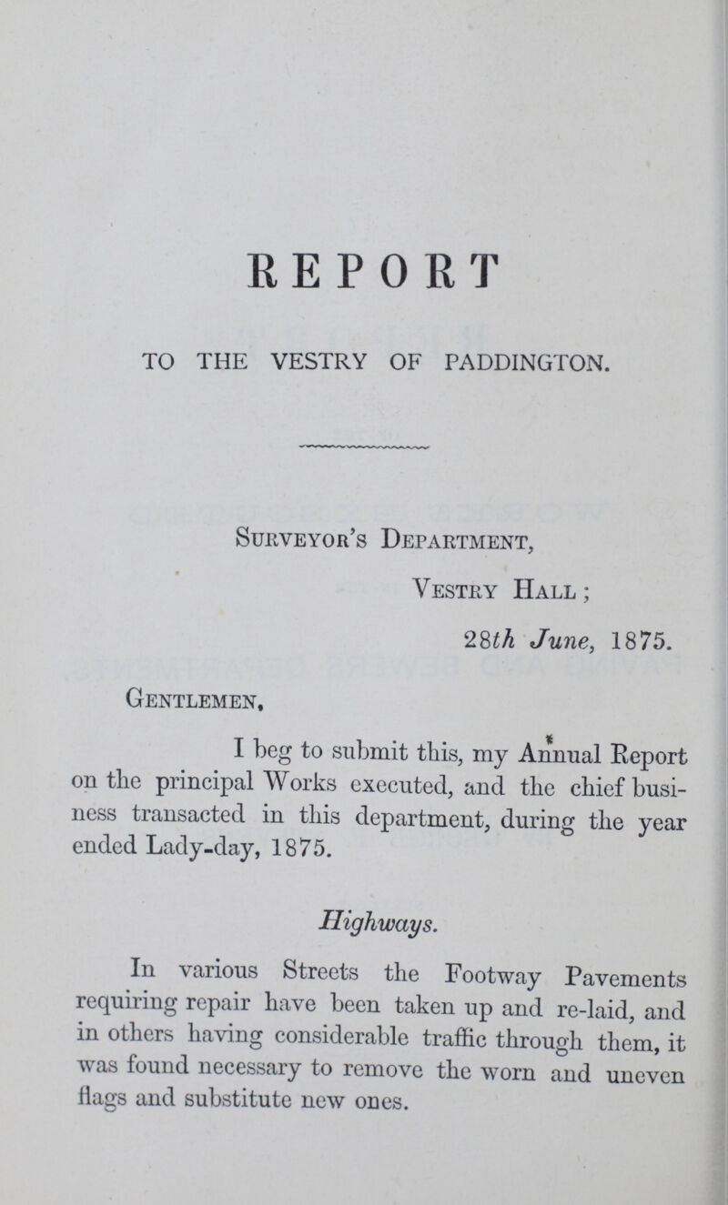 REPORT TO THE VESTRY OF PADDINGTON. Surveyor's Department, Vestry Hall; 28th June, 1875. Gentlemen, I beg to submit this, my Annual Report on the principal Works executed, and the chief busi ness transacted in this department, during the year ended Lady-day, 1875. Highways. In various Streets the Footway Pavements requiring repair have been taken up and re-laid, and in others having considerable traffic through them, it was found necessary to remove the worn and uneven Hags and substitute new ones.