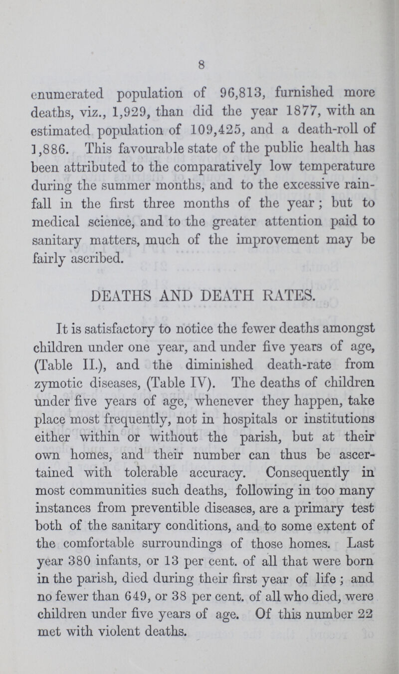 8 enumerated population of 96,813, furnished more deaths, viz., 1,929, than did the year 1877, with an estimated population of 109,425, and a death-roll of 3,886. This favourable state of the public health has been attributed to the comparatively low temperature during the summer months, and to the excessive rain fall in the first three months of the year ; but to medical science, and to the greater attention paid to sanitary matters, much of the improvement may be fairly ascribed. DEATHS AND DEATH RATES. It is satisfactory to notice the fewer deaths amongst children under one year, and under five years of age, (Table II.), and the diminished death-rate from zymotic diseases, (Table IV). The deaths of children under five years of age, whenever they happen, take place most frequently, not in hospitals or institutions either within or without the parish, but at their own homes, and their number can thus be ascer tained with tolerable accuracy. Consequently in most communities such deaths, following in too many instances from preventible diseases, are a primary test both of the sanitary conditions, and to some extent of the comfortable surroundings of those homes. Last year 380 infants, or 13 per cent. of all that were born in the parish, died during their first year of life; and no fewer than 649, or 38 per cent. of all who died, were children under five years of age. Of this number 22 met with violent deaths.