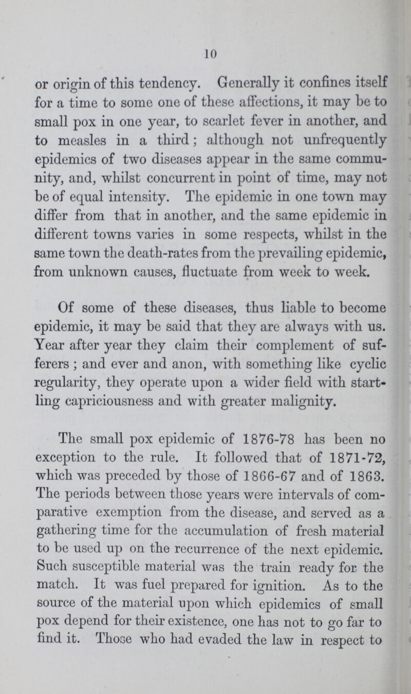 10 or origin of this tendency. Generally it confines itself for a time to some one of these affections, it may be to small pox in one year, to scarlet fever in another, and to measles in a third; although not unfrequently epidemics of two diseases appear in the same commu nity, and, whilst concurrent in point of time, may not be of equal intensity. The epidemic in one town may differ from that in another, and the same epidemic in different towns varies in some respects, whilst in the same town the death-rates from the prevailing epidemic, from unknown causes, fluctuate from week to week. Of some of these diseases, thus liable to become epidemic, it may be said that they are always with us. Year after year they claim their complement of suf ferers ; and ever and anon, with something like cyclic regularity, they operate upon a wider field with start ling capriciousness and with greater malignity. The small pox epidemic of 1876-78 has been no exception to the rule. It followed that of 1871-72, which was preceded by those of 1866-67 and of 1863. The periods between those years were intervals of com parative exemption from the disease, and served as a gathering time for the accumulation of fresh material to be used up on the recurrence of the next epidemic. Such susceptible material was the train ready for the match. It was fuel prepared for ignition. As to the source of the material upon which epidemics of small pox depend for their existence, one has not to go far to find it. Those who had evaded the law in respect to
