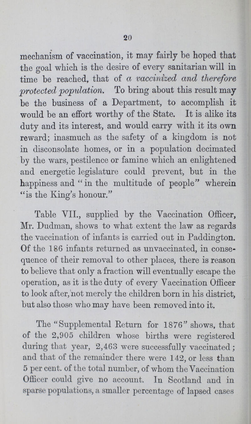 20 mechanism of vaccination, it may fairly be hoped that the goal which is the desire of every sanitarian will in time be reached, that of a vaccinized and therefore protected population. To bring about this result may be the business of a Department, to accomplish it would be an effort worthy of the State. It is alike its duty and its interest, and would carry with it its own reward; inasmuch as the safety of a kingdom is not in disconsolate homes, or in a population decimated by the wars, pestilence or famine which an enlightened and energetic legislature could prevent, but in the happiness and in the multitude of people wherein is the King's honour. Table VII., supplied by the Vaccination Officer, Mr. Dudman, shows to what extent the law as regards the vaccination of infants is carried out in Paddington. Of the 186 infants returned as unvaccinated, in conse quence of their removal to other places, there is reason to believe that only a fraction will eventually escape the operation, as it is the duty of every Vaccination Officer to look after, not merely the children born in his district, but also those who may have been removed into it. The Supplemental Eeturn for 1876 shows, that of the 2,905 children whose births were registered during that year, 2,463 were successfully vaccinated; and that of the remainder there were 142, or less than 5 per cent. of the total number, of whom the Vaccination Officer could give no account. Iu Scotland and in sparse populations, a smaller percentage of lapsed cases