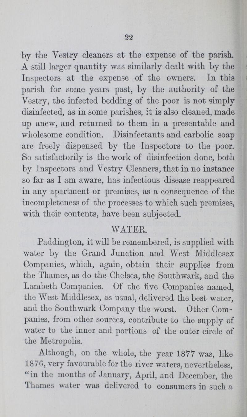 22 by the Vestry cleaners at the expense of the parish. A still larger quantity was similarly dealt with by the Inspectors at the expense of the owners. In this parish for some years past, by the authority of the Vestry, the infected bedding of the poor is not simply disinfected, as in some parishes, it is also cleaned, made up anew, and returned to them in a presentable and wholesome condition. Disinfectants and carbolic soap are freely dispensed by the Inspectors to the poor. So satisfactorily is the work of disinfection done, both by Inspectors and Vestry Cleaners, that in no instance so far as I am aware, has infectious disease reappeared in any apartment or premises, as a consequence of the incompleteness of the processes to which such premises, with their contents, have been subjected. WATER. Paddington, it will be remembered, is supplied with water by the Grand Junction and West Middlesex Companies, which, again, obtain their supplies from the Thames, as do the Chelsea, the Southwark, and the Lambeth Companies. Of the five Companies named, the West Middlesex, as usual, delivered the best water, and the Southwark Company the worst. Other Com panies, from other sources, contribute to the supply of water to the inner and portions of the outer circle of the Metropolis. Although, on the whole, the year 1877 was, like 1876, very favourable for the river waters, nevertheless, in the months of January, April, and December, the Thames water was delivered to consumers in such a