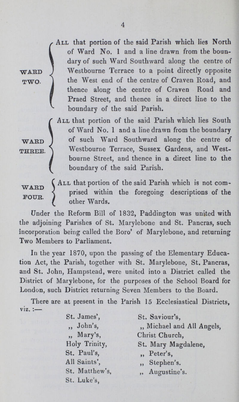 4 WARD TWO. All that portion of the said Parish which lies North of Ward No. 1 and a line drawn from the boun dary of such Ward Southward along the centre of Westbourne Terrace to a point directly opposite the West end of the centre of Craven Road, and thence along the centre of Craven Road and Praed Street, and thence in a direct line to the boundary of the said Parish. WARD THBEE. All that portion of the said Parish which lies South of Ward No. 1 and a line drawn from the boundary of such Ward Southward along the centre of Westbourne Terrace, Sussex Gardens, and West bourne Street, and thence in a direct line to the boundary of the said Parish. WARD FOUR. All that portion of the said Parish which is not com prised within the foregoing descriptions of the other Wards. Under the Reform Bill of 1832, Paddington was united with the adjoining Parishes of St. Marylebone and St. Pancras, such incorporation being called the Boro' of Marylebone, and returning Two Members to Parliament. In the year 1870, upon the passing of the Elementary Educa tion Act, the Parish, together with St. Marylebone, St. Pancras, and St. John, Hampstead, were united into a District called the District of Marylebone, for the purposes of the School Board for London, such District returning Seven Members to the Board. There are at present in the Parish 15 Ecclesiastical Districts, viz. :— St. James, ,, John's, „ Mary's, Holy Trinity, St. Paul's, All Saints', St. Matthew's, St. Luke's, St. Saviour s, ,, Michael and All Angels, Christ Church, St. Mary Magdalene, ,, Peter's, ,, Stephen's. „ Augustine's.