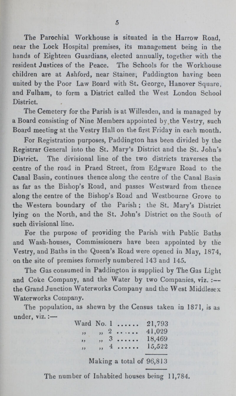 5 The Parochial Workhouse is situated in the Harrow Road, near the Lock Hospital premises, its management being in the hands of Eighteen Guardians, elected annually, together with the resident Justices of the Peace. The Schools for the Workhouse children are at Ashford, near Staines; Paddington having been united by the Poor Law Board with St. George, Hanover Square, and Fulham, to form a District called the West London School District. The Cemetery for the Parish is at Willesden, and is managed by a Board consisting of Nine Members appointed by the Vestry, such Board meeting at the Vestry Hall on the first Friday in each month. For Registration purposes, Paddington has been divided by the Registrar General into the St. Mary's District and the St. John's District. The divisional line of the two districts traverses the centre of the road in Praed Street, from Edgware Road to the Canal Basin, continues thence along the centre of the Canal Basin as far as the Bishop's Road, and passes Westward from thence along the centre of the Bishop's Road and Westbourne Grove to the Western boundary of the Parish ; the St. Mary's District lying on the North, and the St. John's District on the South of such divisional line. For the purpose of providing the Parish with Public Baths and Wash-houses, Commissioners have been appointed by the Vestry, and Baths in the Queen's Road were opened in May, 1874, on the site of premises formerly numbered 143 and 145. The Gas consumed in Paddington is supplied by The Gas Light and Coke Company, and the Water by two Companies, viz. :— the Grand Junction Waterworks Company and the West Middlesex Waterworks Company. The population, as shewn by the Census taken in 1871, is as under, viz.:— Ward No. 1 21,793 „ 2 41,029 „ 3 18,469 ,, „ 4 15,522 Making a total of 96,813 The number of Inhabited houses being 1 1,784.