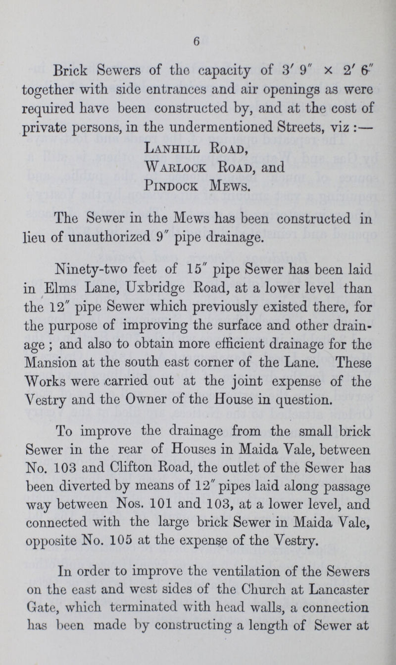 6 Brick Sewers of the capacity of 3' 9 × 2' 6 together with side entrances and air openings as were required have been constructed by, and at the cost of private persons, in the undermentioned Streets, viz :— Lanhill Road, Warlock Road, and Pindock Mews. The Sewer in the Mews has been constructed in lieu of unauthorized 9 pipe drainage. Ninety-two feet of 15 pipe Sewer has been laid in Elms Lane, Uxbridge Road, at a lower level than the 12 pipe Sewer which previously existed there, for the purpose of improving the surface and other drain age ; and also to obtain more efficient drainage for the Mansion at the south east corner of the Lane. These Works were carried out at the joint expense of the Vestry and the Owner of the House in question. To improve the drainage from the small brick Sewer in the rear of Houses in Maida Vale, between No. 103 and Clifton Road, the outlet of the Sewer has been diverted by means of 12 pipes laid along passage way between Nos. 101 and 103, at a lower level, and connected with the large brick Sewer in Maida Vale, opposite No. 105 at the expense of the Vestry. In order to improve the ventilation of the Sewers on the east and west sides of the Church at Lancaster Gate, which terminated with head walls, a connection has been made by constructing a length of Sewer at