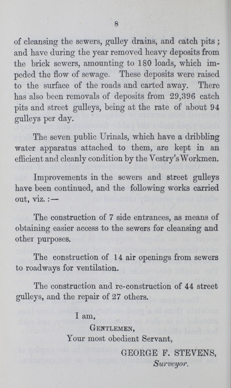 8 of cleansing the sewers, gulley drains, and catch pits ; and have during the year removed heavy deposits from the brick sewers, amounting to 180 loads, which im peded the flow of sewage. These deposits were raised to the surface of the roads and carted away. There has also been removals of deposits from 29,396 catch pits and street gulleys, being at the rate of about 94 gulleys per day. The seven public Urinals, which have a dribbling water apparatus attached to them, are kept in an efficient and cleanly condition by the Vestry's Workmen. Improvements in the sewers and street gulleys have been continued, and the following works carried out, viz.: — The construction of 7 side entrances, as means of obtaining easier access to the sewers for cleansing and other purposes. The construction of 14 air openings from sewers to roadways for ventilation. The construction and re-construction of 44 street gulleys, and the repair of 27 others. I am, Gentlemen, Your most obedient Servant, GEORGE F. STEVENS, Surveyor.