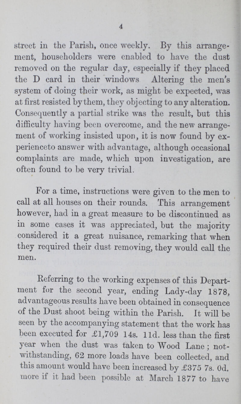 4 street in the Parish, once weekly. By this arrange ment, householders were enabled to have the dust removed on the regular day, especially if they placed the D card in their windows Altering the men's system of doing their work, as might be expected, was at first resisted by them, they objecting to any alteration. Consequently a partial strike was the result, but this difficulty having been overcome, and the new arrange ment of working insisted upon, it is now found by ex perienced answer with advantage, although occasional complaints are made, which upon investigation, are often found to be very trivial. For a time, instructions were given to the men to call at all houses on their rounds. This arrangement however, had in a great measure to be discontinued as in some cases it was appreciated, but the majority considered it a great nuisance, remarking that when they required their dust removing, they would call the men. Referring to the working expenses of this Depart ment for the second year, ending Lady-day 1878, advantageous results have been obtained in consequence of the Dust shoot being within the Parish. It will be seen by the accompanying statement that the work has been executed for £1,709 14s. 11d. less than the first year when the dust was taken to Wood Lane ; not withstanding, 62 more loads have been collected, and this amount would have been increased by £375 7s. Od, more if it had been possible at March 1877 to have