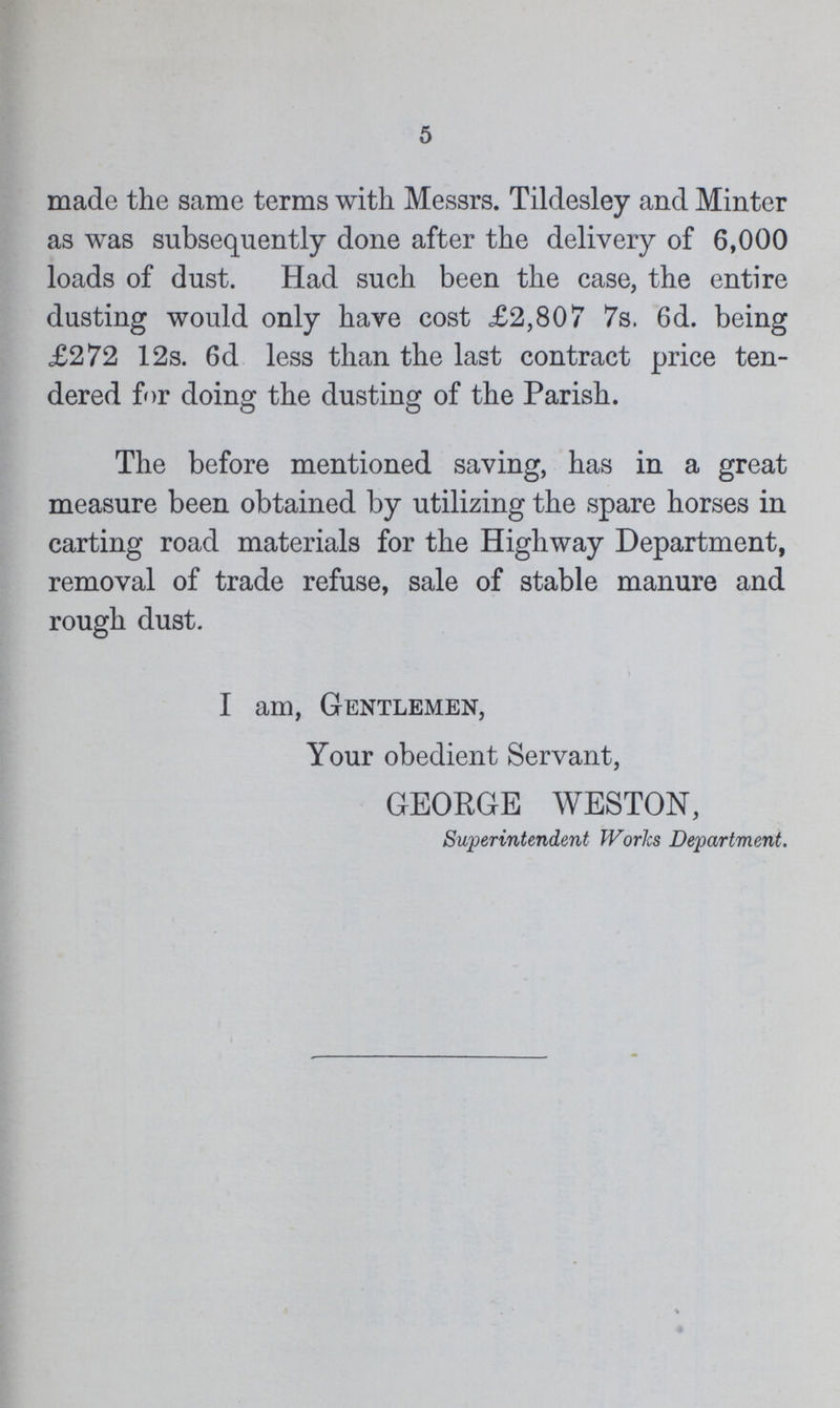5 made the same terms with Messrs. Tildesley and Minter as was subsequently done after the delivery of 6,000 loads of dust. Had such been the case, the entire dusting would only have cost £2,807 7s. 6d. being £272 12s. 6d less than the last contract price ten dered for doing the dusting of the Parish. The before mentioned saving, has in a great measure been obtained by utilizing the spare horses in carting road materials for the Highway Department, removal of trade refuse, sale of stable manure and rough dust. I am, Gentlemen, Your obedient Servant, GEORGE WESTON, Superintendent Works Department.