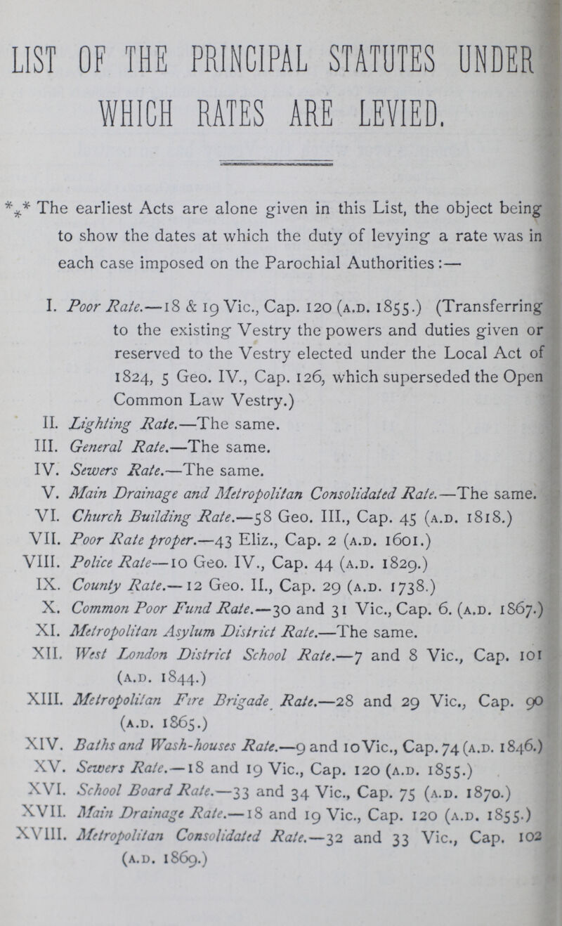 LIST OF THE PRINCIPAL STATUTES UNDER WHICH RATES ARE LEVIED. *** The earliest Acts are alone given in this List, the object being to show the dates at which the duty of levying- a rate was in each case imposed on the Parochial Authorities:— I. Poor Rate.—18 & 19 Vic., Cap. 120 (a.d. 1855.) (Transferring to the existing Vestry the powers and duties given or reserved to the Vestry elected under the Local Act of 1824, 5 Geo. IV., Cap. 126, which superseded the Open Common Law Vestry.) II. Lighting Rate.—The same. III. General Rate.—The same. IV. Sewers Rate.—The same. V. Main Drainage and Metropolitan Consolidated Rate.—The same. VI. Church Building Rate.—58 Geo. III., Cap. 45 (a.d. 1818.) VII. Poor Rate proper.—43 Eliz., Cap. 2 (a.d. 1601.) VIII. Police Rate—10 Geo. IV., Cap. 44 (a.d. 1829.) IX. County Rate.—12 Geo. II., Cap. 29 (a.d. 1738.) X. Common Poor Fund Rate.—30 and 31 Vic., Cap. 6. (a.d. 1S67.) XI. Metropolitan Asylum District Rate.—The same. XII. West fondon District School Rate.—7 and 8 Vic., Cap. 101 (a.d. 1844.) XIII. Metropolitan Fire Brigade Rate.—28 and 29 Vic., Cap. 90 (a.d. 1865.) XIV. Baths and Wash-houses Rate.—9 and 10 Vic., Cap. 74 (a.d. 1846.) XV. Sewers Rate.—18 and 19 Vic., Cap. 120 (a.d. 1855.) XVI. School Board Rate.—33 and 34 Vic., Cap. 75 (a.d. 1870.) XVII. Main Drainage Rate.—18 and 19 Vic., Cap. 120 (a.d. 1855.) XVIII. Metropolitan Consolidated Rate.—32 and 33 Vic., Cap. 102 (a.d. 1869.)