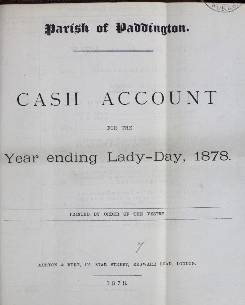 Parish of Paddington. CASH ACCOUNT for the i Year ending Lady-Day, 1878. printed by order of the vestry. morton & burt, 103, star street, edgware road, london. 1 8 7 8.