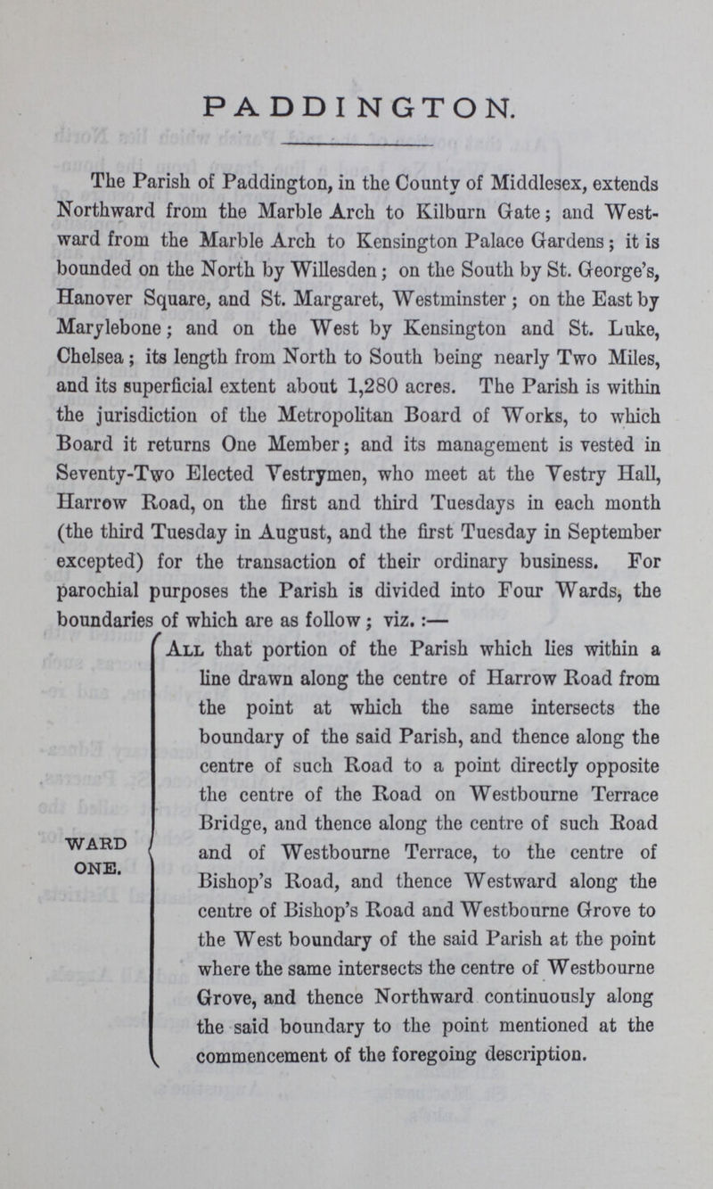 PADDINGTON. The Parish of Paddington, in the County of Middlesex, extends Northward from the Marble Arch to Kilburn Gate; and West ward from the Marble Arch to Kensington Palace Gardens; it is bounded on the North by Willesden; on the South by St. George's, Hanover Square, and St. Margaret, Westminster; on the East by Marylebone; and on the West by Kensington and St. Luke, Chelsea; its length from North to South being nearly Two Miles, and its superficial extent about 1,280 acres. The Parish is within the jurisdiction of the Metropolitan Board of Works, to which Board it returns One Member; and its management is vested in Seventy-Two Elected Vestrymen, who meet at the Vestry Hall, Harrow Road, on the first and third Tuesdays in each month (the third Tuesday in August, and the first Tuesday in September excepted) for the transaction of their ordinary business. For parochial purposes the Parish is divided into Four Wards, the boundaries of which are as follow; viz.:— All that portion of the Parish which lies within a line drawn along the centre of Harrow Road from the point at which the same intersects the boundary of the said Parish, and thence along the centre of such Road to a point directly opposite the centre of the Road on Westbourne Terrace Bridge, and thence along the centre of such Road WARD and of Westbourne Terrace, to the centre of one Bishop's Road, and thence Westward along the centre of Bishop's Road and Westbourne Grove to the West boundary of the said Parish at the point where the same intersects the centre of Westbourne Grove, and thence Northward continuously along the said boundary to the point mentioned at the commencement of the foregoing description.