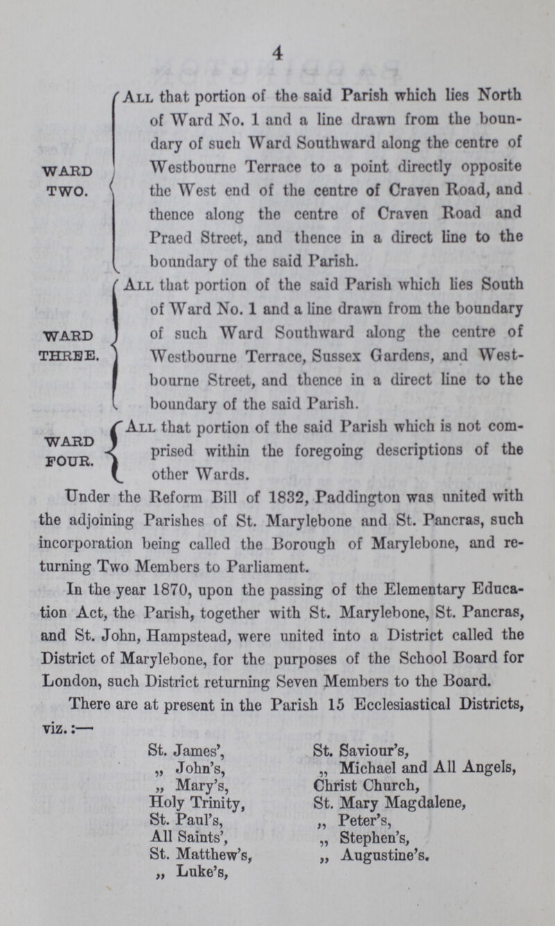 4 WARD TWO. 'All that portion of the said Parish which lies North of Ward No. 1 and a line drawn from the boun dary of such Ward Southward along the centre of Westbourne Terrace to a point directly opposite . the West end of the centre of Craven Road, and thence along the centre of Craven Road and Praed Street, and thence in a direct line to the boundary of the said Parish. WARD THREE. All that portion of the said Parish which lies South I of Ward No. 1 and a line drawn from the boundary of such Ward Southward along the centre of Westbourne Terrace, Sussex Gardens, and West bourne Street, and thence in a direct line to the boundary of the said Parish. WARD FOUR. All that portion of the said Parish winch is not com prised within the foregoing descriptions of the other Wards. •v. Under the Reform Bill of 1832, Paddington was united with the adjoining Parishes of St. Marylebone and St. Pancras, such incorporation being called the Borough of Marylebone, and re turning Two Members to Parliament. In the year 1870, upon the passing of the Elementary Educa tion Act, the Parish, together with St. Marylebone, St. Pancras, and St. John, Hampstead, were united into a District called the District of Marylebone, for the purposes of the School Board for London, such District returning Seven Members to the Board. There are at present in the Parish 15 Ecclesiastical Districts, viz.:— St. James', St. Saviour's, „ John's, „ Michael and All Angels, „ Mary's, Christ Church, Holy Trinity, St. Mary Magdalene, St. Paul's, „ Peter's, All Saints', „ Stephen's, St. Matthew's, „ Augustine's. „ Luke's,