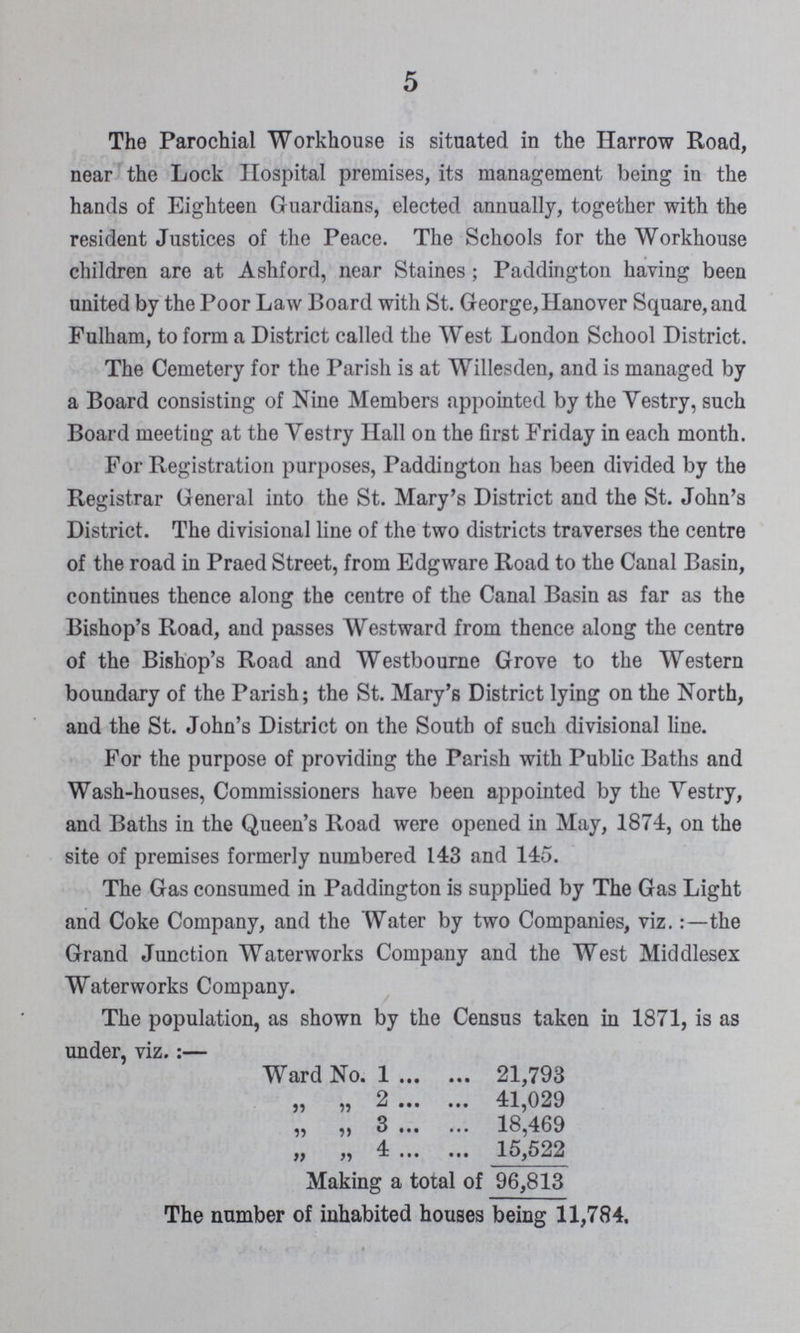 5 The Parochial Workhouse is situated in the Harrow Road, near the Lock Hospital premises, its management being in the hands of Eighteen Guardians, elected annually, together with the resident Justices of the Peace. The Schools for the Workhouse children are at Ashford, near Staines; Paddington having been united by the Poor Law Board with St. George,Hanover Square, and Fulham, to form a District called the West London School District. The Cemetery for the Parish is at Willesden, and is managed by a Board consisting of Nine Members appointed by the Vestry, such Board meeting at the Vestry Hall on the first Friday in each month. For Registration purposes, Paddington has been divided by the Registrar General into the St. Mary's District and the St. John's District. The divisional line of the two districts traverses the centre of the road in Praed Street, from Edgware Road to the Canal Basin, continues thence along the centre of the Canal Basin as far as the Bishop's Road, and passes Westward from thence along the centre of the Bishop's Road and Westbourne Grove to the Western boundary of the Parish; the St. Mary's District lying on the North, and the St. John's District on the South of such divisional line. For the purpose of providing the Parish with Public Baths and Wash-houses, Commissioners have been appointed by the Vestry, and Baths in the Queen's Road were opened in May, 1874, on the site of premises formerly numbered 143 and 145. The Gas consumed in Paddington is supplied by The Gas Light and Coke Company, and the Water by two Companies, viz.:—the Grand Junction Waterworks Company and the West Middlesex Waterworks Company. The population, as shown by the Census taken in 1871, is as under, viz.:— Ward No. 1 21,793 „ „ 2 41,029 „ „ 3 18,469 ,, ,, 4 ... ... 15,522 Making a total of 96,813 The number of inhabited houses being 11,784.